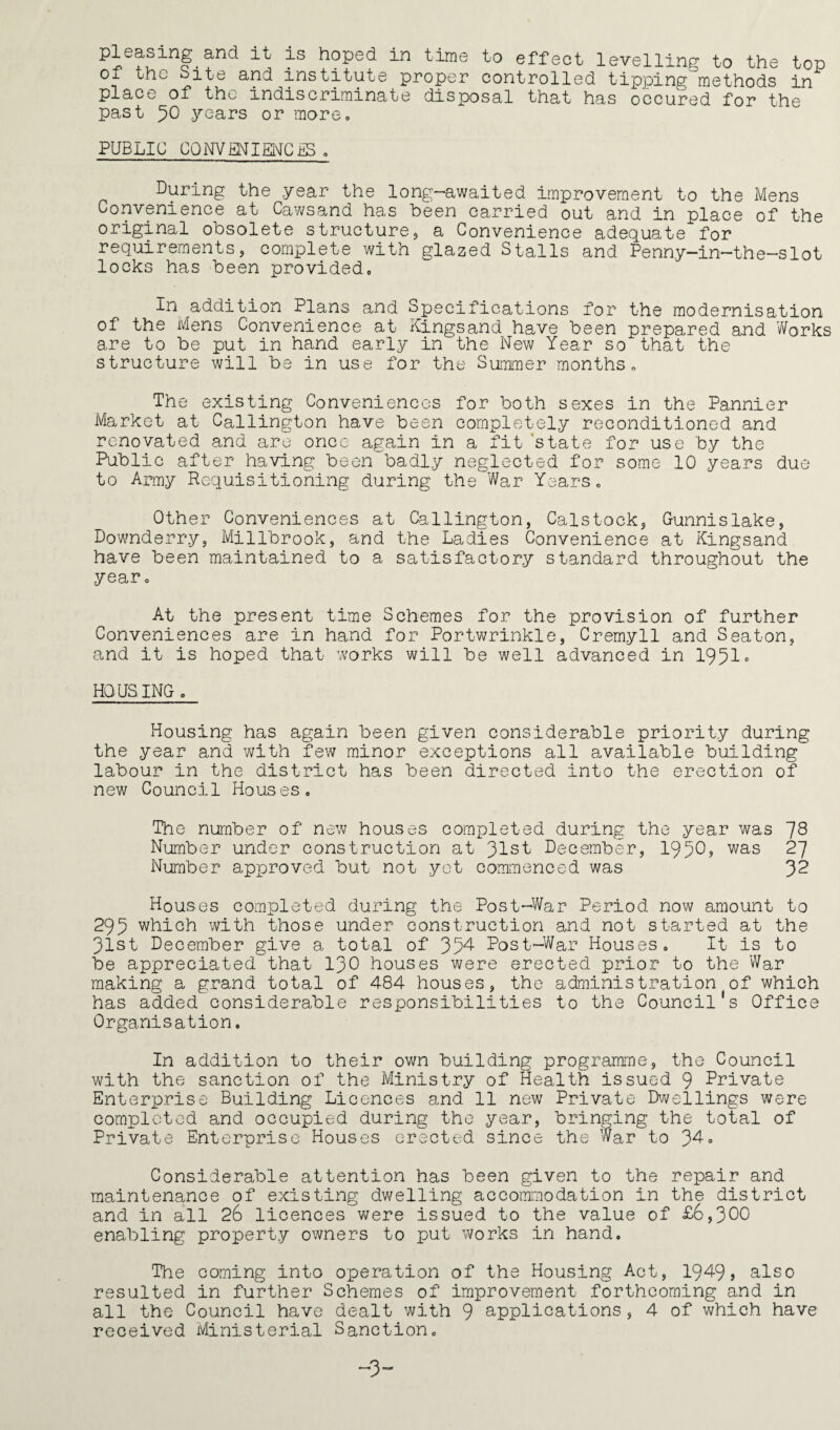 pleasing and it is hoped in time to effect levellinp to the top of the bite and institute proper controlled tipping^methods in place of the indiscrirninate disposal that has occured for the past 50 years or more, PUBLIC CONVMIMCiS <. During the year the long-awaited improvement to the Mens Convenience at Cawsand has been carried out and in place of the original obsolete structure, a Convenience adequate for requirements, complete with glazed Stalls and Penny-in-the-slot locks has been provided. In addition Plans and Specifications for the modernisation of the Mens Convenience at Kingsand have been prepared and Works are to be put in hand early in the New Year so that the structure will be in use for the Summer months. The existing Conveniences for both sexes in the Pannier Market at Callington have been completely reconditioned and renovated and are once again in a fit 'state for use by the Public after having been badly neglected for some 10 years due to Army Requisitioning during the War Years, Other Conveniences at Callington, Calstock, Gunnislake, Downderry, Millbrook, and the Ladies Convenience at Kingsand have been maintained to a satisfactory standard throughout the year. At the present time Schemes for the provision of further Conveniences are in hand for Portwrinkle, Cremyll and Seaton, and it is hoped that works will be well advanced in 1951» HOUSING , Housing has again been given considerable priority during the year and with few minor exceptions all available building labour in the district has been directed into the erection of new Council Houses, The number of new houses completed during the year was ~f8 Number under construction at 31st December, 1950? was 27 Number approved but not yet commenced was 3^ Houses completed during the Post-War Period now amount to 295 which with those under construction and not started at the 31st December give a total of 354 Post-War Houses, It is to be appreciated that 130 houses were erected prior to the War making a grand total of 484 houses, the administration of which has added considerable responsibilities to the Council s Office Organisation. In addition to their own building programme, the Council with the sanction of the Ministry of Health issued 9 Private Enterprise Building Licences and 11 new Private Dvvellings were completed and occupied during the year, bringing the total of Private Enterprise Houses erected since the War to 34» Considerable attention has been given to the repair and maintenance of existing dwelling accommodation in the district and in all 26 licences were issued to the value of £6,300 enabling property owners to put works in hand. The coming into operation of the Housing Act, 1949? also resulted in further Schemes of improvement forthcoming and in all the Council have dealt with 9 applications, 4 of which have received Ministerial Sanction,