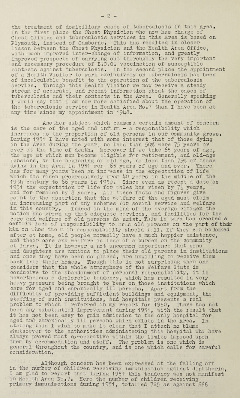 the treatment of domiciliary cases of tuherculosis in this Area, In the first place the Chest Physician who now has charge of Chest Clinics and tuherculosis services in this Area is based on Plymouth, instead of Camborne, This has resulted in closer liason betv/een the Chest Physician and the Health Area Office, v/ith much improved inter-change of inforraation, and greatly improved prospects of carrying out thoroughly the very important and necessary procedure of B,C,G-, vaccination of susceptible contacts against tuberculosis. In the second place the appointment of a Health Visitor to work exclusively on tuberculosis has been of incalculable benefit to the operation of the tuberculosis service. Through this Health Visitor we now receive a steady stream of accurate, and recent information about the cases of tuberculosis and their contacts in the Area, Generally speaking I would say that I am now more satisfied about the operation of the tuberculosis service in Health Area Ho,7 than I have been at any time since my appointment in 1948, Another subject v/hich causes a certain amiount of concern is the care of the aged and infirm - a respohsibility which increases as the proportion of old persons in our community grov/s. During 1951 I have noted with some interest that of those dying in the Area during the yeaiy, no less than 50^ were 75 years or over at the time of death, Moreover if v/e take 65 years of age, the age at ?/hich men become eligible for retirement, and old-age pensions, as the beginning oi old uge, no less than 75/b _ of those dying in the Area in 1951 wer-^^^ 65 years of age and over. There has for many yea^rs been an inc '’ease in the expectation of life vHiich has risen progressively from 40 years in the middle of the 19th century to 66 years in 1950, Since even as recent a date as 193'1 the expectation of life for 'riales has risen by 7i years, and for females by 6 years. All ^hese facts and figures give point to the assertion that the welfare of the aged must claim an increasing part of any schemes for social service and vi/elfare in this country. Indeed in the mind of the average citizen the notion has grown up that adequate services, and facilities for the care and welfare of old persons do exist. This in turn has created a cert'.in lack of responsibility to .e.rf.s old persons on the part of their kin on •..horn tl.io ui .in responsibility^ should f.'.ll,> If they can be looked after at home, old people normally have a much happier existence, and their care and welfare is less of a burden on the community at large. It is however a not uncommon experience that sons and daughters are arccious to place their old parents in institutions and once they have been so pla.ced, are unwilling to receive them not surprising when one the Y/elfare State is the'abandonment of personal responsibility, it is a deplorable tendency, which has resulted in very back into their homes. Though this is considers that the whole atmosphere of conducive to nevertheless heavy pressure being brought to bear on those institutions ivhich care for aged and ciironically ill persons. Apart from the difficulty of providing sufficient buildings and eg^uipment, the staffing of such institutions, and hospitals presents a real problem to ¥/hich I referred in my report for 1950, There has not been any substantial improvement during 1951? with the result that it has not been easy to gain admission to the only hospital for aged and chronically ill persons which exists in the Area, In stating this I wish to make it clear that I attach no blame whatsoever to the authorities administering this hospital who have always proved most co-operative within the limits imposed upon them hy acconmiodation and staff. The problem is one which is general throughout the country, and is one v/hich calls for careful consideration. Although concern has been expressed at the falling off in the number of children receiving irnmunisation against diphtheria, I am glad to report that during 1951 this tendency was not manifest in Health Area Ho,7« Here the number of children receiving primary immunisations during 1951, totalled 725 as against 668