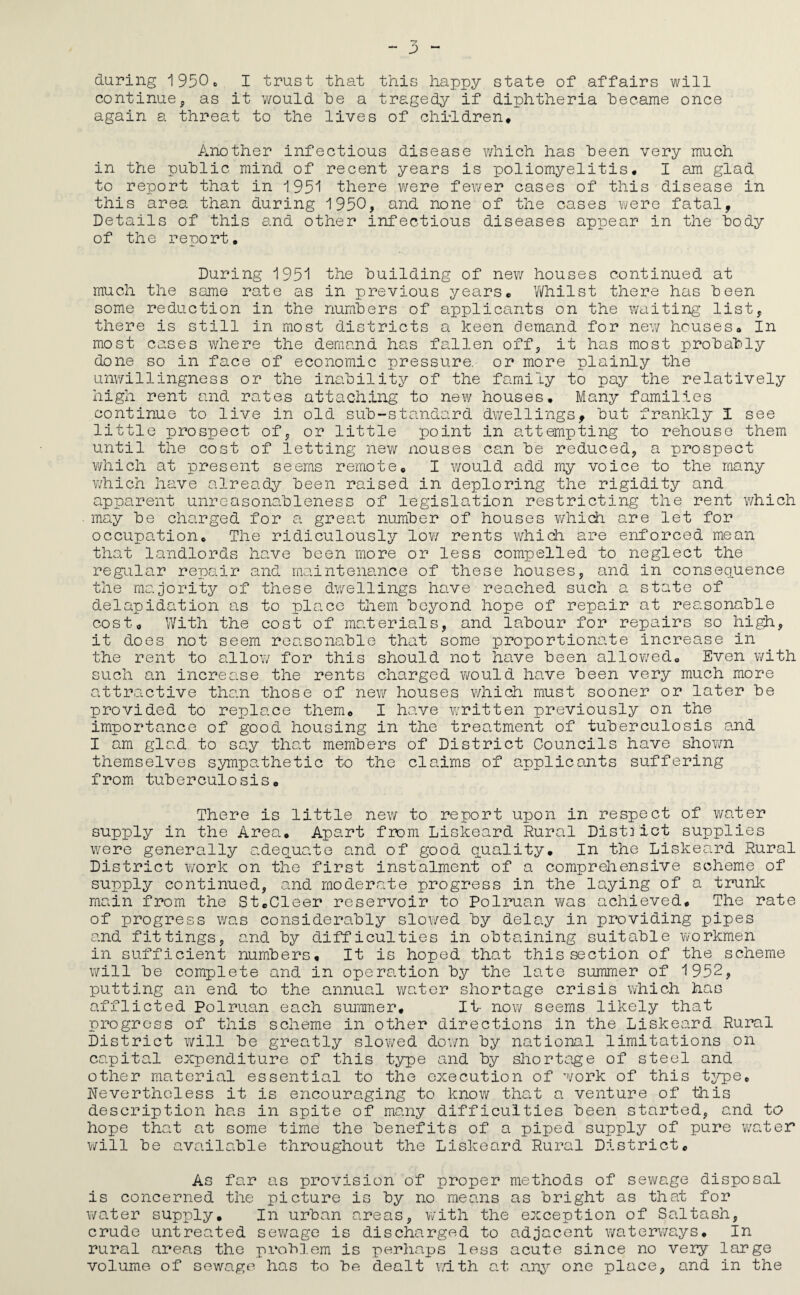 during i950c I trust that this happy state of affairs will continue, as it would be a tragedy if diphtheria became once again a threat to the lives of chiddren* Another infectious disease which has been very much in the public mind of recent years is poliomyelitis, I 8jn glad to report that in 1931 there were fewer cases of this disease in this area than during 1930, and none of the cases vyere fatal, Details of this and other infectious diseases appear in the body of the report* During 1931 the building of new houses continued at much the same rate as in previous years, V/hilst there has been some reduction in the numbers of applicants on the waiting list, there is still in most districts a keen demand for new houses. In most cases where the demand has fallen off, it has most probably done so in face of economic pressure, or more plainly the unv/illingness or the inability of the family to pay the relatively high rent and rates attaching to new houses* Many families continue to live in old sub-standard dwellings, but frankly I see little prospect of, or little point in attempting to rehouse them until the cost of letting new nouses can be reduced, a prospect which at present seems remote, I would add my voice to the many which have already been raised in deploring the rigidity and apparent unreasonableness of legislation restricting the rent v/hich may be charged for a great number of houses which are let for occupa.tion. The ridiculously low rents which are enforced mean that landlords have been more or less compelled to neglect the regular repair and maintenance of these houses, and in consequence the ma.jority of these dv/ellings have reached such a state of delapidation a.s to plcuce them beyond hope of repauir at reasonable cost, y/ith the cost of materials, and labour for repairs so high, it does not seem reasonable that some proportionate increase in the rent to a.llov/ for this should not have been allowed. Even with such an increase the rents charged would have been very much more attractive than those of new houses which must sooner or later be provided to replace them, I have written previously on the importance of good housing in the treatment of tuberculosis and I am glad to say that members of District Councils have shown themselves sympathetic to the claims of applicants suffering from tuberculosis. There is little new to report upon in respect of water supply in the Area, Apart from Liskeard Rural District supplies were generally a.deouate and of good Quality* In the Liskeard Rural District Y/ork on the first instalment of a comprehensive scheme of supply continued, and moderate progress in the laying of a trunk main from the StcCleer reservoir to Polruan was achieved* The rate of progress was considerably sloi/ed by delay in providing pipes and fittings, and by difficulties in obtaining suitable Yvorkmen in sufficient numbers. It is hoped that this section of the scheme will be complete and in operation by the late summer of 1932, putting an end to the annual water shortage crisis which has afflicted Polruan each summer. It- now seems likely that progress of this scheme in other directions in the Liskeard Rural District will be greatly slowed dov/n by national limitations on capital expenditure of this type and by shortage of steel and other material essential to the execution of work of this t^/pe* Nevertheless it is encouraging to know that a venture of this description has in spite of many difficulties been started, and to hope that at some time the benefits of a piped supply of pure water YYill be available throughout the Liskeard Rural District, As far as provision of proper methods of sev/age disposal is concerned the picture is by no means as bright as that for v/ater supply. In urban areas, YYith the exception of Saltash, crude untreated seY/age is discharged to adjacent waterYvays, In rural areas the pi'obD.em is perhaps less acute since no very large volume of sewage has to be dealt Y/ith at one place, and in the
