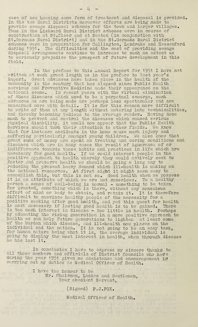 case of nev/ housing some form of treatment and disposal is provided* In the two Rural Districts moreover efforts are being made to provide sev/age disposal schemes for the tovm and larger villages. Thus in the Liskeard Rural District schemes were in course of construction at StoCleer and at Seaton (in conjunction with StoG-ermans Rural District) and in the StoG-ermans Rural District schemes were in preparation for Callington^ Landrake and Hessenford during 195! * The difficulties and the cost of providing sewage disposal arrangements continue to increase to such an extent as to seriously prejudice the prospect of future development in this field. In the preface to this Annual Report for 1951 I have not W'i*itten at such great length as in the preface to last yearns Report, Great advances have taken place in the health of the community in the century that has elapsed since Public Health services and Preventive Medicine made their appearance on the national scene. In recent years v/ith the virtual elimination of those diseases which used to be a perpetual scourge, such advances as are being made are perhaps less specta.cular and are concerned more wmth detail. It is for this reason more difficult to write of them at any length without entering into technicalities, and thereby becoming tedious to the average reader. Having done much to prevent and control the diseases which caused serious physical disability, it would now appear,that the Public Health Services should turn their attention to other fields, V/e know that for instance accidents in the home ca.use much injury and suffering particularly amongst young children, vVe also knovv that grea.t suras of money are spent on trea.ting and curing conditions and diseases v/hich are in maniy cases the result of ignorance of or indifference tov/ards those habits and practices in life which are necessary for good health. If we could interest people in the positive approach to health whereby they would actively seek to foster and preserve health we should be going a long way to reducing the present heavy demand v/hich ill-health is raaliing on the na.tiona.l resources. At first sight it might seem easy to accomplish this, but this is not so. Good health v/hen we possess it is an a.ttribute of which we are not conscious. To a healthy person a sense of well-being is normal - something to be taken for grajited, something which is there, v/ithout any conscious effort of mind or body to obtain, and retain it. It is therefore difficult to convince healthy people of the necessity for a positive seeking after good health, and yet this q.uest for health is most necessary if lasting good health is to be gained. There is too much interest in disease - too little in health. Perhaps by educating the rising generation in a more positive approach to health we can help future geneications to lighten at least some of^the burden which disease, and ill-health now places on the individual and the nation. It is not going to be an easy task, for human nature being what it is, the average individual is going to display the most interest in health, when through disease he has lost it. In conclusion I have to express my sincere thanks to all those members and officials of District Councils who ha^© during the year 1951 given mo assistance a^nd encouragement ir? carrying out my duties as Medical Officer of Health, ' I have the honour to be Mr. Chairman, Ladies and Gentlemen, Your obedient Servant, (Signed) PoJcFOX, Medical Officer of Health,