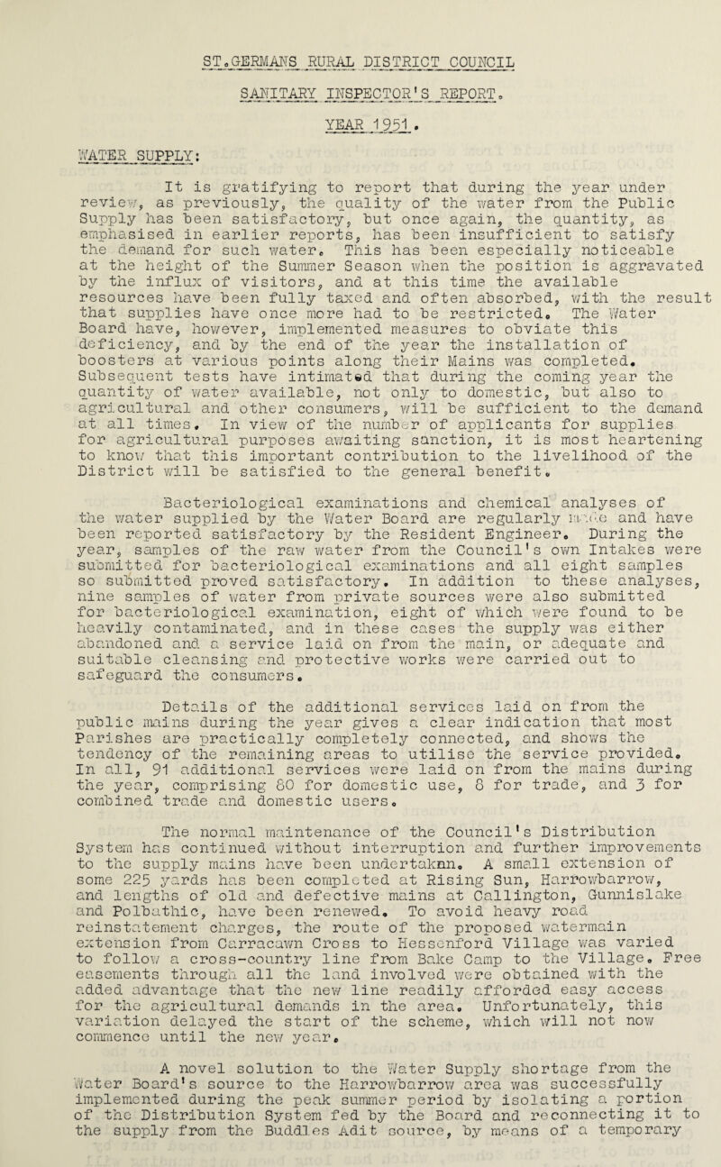 SToGEMANS RURiiL DISTRICT COURCIL SM?TARY ^ IRSPECTQR*S REPORT» YEAR 1951 . WATER SUPPLY; It is gratifying to report that during the year under review, as previously, the Quality of the water from the Puhlic Supply has been satisfactory, but once again, the quantity, as emphasised in earlier reports, has been insufficient to satisfy the demand for such water^ This has been especially noticeable at the height of the Summer Season when the position is aggravated by the influx of visitors, and at this time the available resources have been fully taxed and often absorbed, v/ith the result that supplies have once more had to be restrictedo The Water Board have, however, implemented measures to obviate this deficiency, and by the end of the year the installation of boosters at various points along their Mains vms completed. Subsequent tests have intimated that during the coming year the quantity of water available, not only to domestic, but also to agricultural and other consumers, v/ill be sufficient to the demand at all times. In view of the number of applicants for supplies for agricultural purposes av/aiting sanction, it is most heartening to kno\/ that this important contribution to the livelihood of the District will be satisfied to the general benefit. Bacteriological examinations and chemical anal^z-ses of the water supplied by the Water Board are regularly iw.de and have been reported satisfactory by the Resident Engineer, During the year, samples of the raw water from the Council’s ovm Intakes were submitted for bacteriological examinations and all eight scimples so submitted proved satisfouctory. In addition to these analyses, nine samples of water from private sources vi/ere also submitted for bacteriological examination, eight of which were found to be heavily contaminated, and in these cases the supply was either abandoned and a service laid on from the main, or adequate and suitable cleansing and protective works were carried out to safeguard the consumers. Details of the additional services laid on from the public mains during the year gives a clear indication that most Parishes are practically completely connected, and shows the tendency of the remaining areas to utilise the service provided. In all, 91 additional services were laid on from the mains during the year, comprising 60 for domestic use, 8 for trade, and 3 f’or combined trade o.nd domestic users. The normal maintenance of the Council’s Distribution System has continued without interruption and further improvements to the supply mains have been undertaknn, A small extension of some 225 yards has been completed at Rising Sun, Harrowbarrow, and lengths of old and defective mains at Callington, Gunnislake and Polbathic, have been renewed. To avoid heavy roa^d reinstatement charges, the route of the proposed v/atermain extension from Carracawn Cross to Hessenford Village v/as varied to follow a cross-country line from Bake Camp to the Village, Free easements through all the land involved v/ere obtained v/ith the added advantage that the new line readily afforded easy access for the agricultural demands in the area. Unfortunately, this varia.tion delayed the start of the scheme, which will not nov/ comraenco until the new year, A novel solution to the v/ater Supply shortage from the Water Board’s source to the Harrowbarrow area was successfully implemented during the peak summer period by isolating a portion of the Distribution System fed by the Board and reconnecting it to the supply from the Buddies Adit source, by means of a temporary