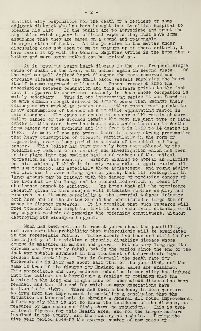 statistically responsible for the death of a resident of some adjacent district who has been brought into Lamellion Hospital to breathe his last. If the public are to appreciate and trust the statistics which appear in official reports they must have some assurance that they are based on a sound and- reasonable interpretation of facts. As the practice in the matter under discussion does not seem to me to measure up to these criteria, I have taken it up with the General Register Office in the hope that a better and more exact method can be arrived at. As in previous years heart disease is the most frequent single cause of death in the Area, with cancer again in second place. Of the various well defined heart diseases the most numerous was coronary disease where the small blood vessels supplying the heart itself become narrowed or blocked. Recent research into the association between occupation and this disease points to the fact that it appears to occur more commonly in those whose occupation is mainly sedentary. Thus in one interesting series it was found to be more common amongst drivers of loud on buses than amongst their colleagues who worked as conductors. Other recent work points to heavy consumption of tobacco as a possible aggravating factor in this disease. The cause or causes of cancer still remain obscure. Whilst cancer of the stomach remains bhe most frequent type of fatal cancer in this Area there has been a noticeable increase in deaths from cancer of the bronchus and lung from 5 in 1952 to 14 deaths in 1955. As most of you are aware, there is a very strong presumption that heavy consumption of tobacco, particularly in the form of cigarettes, over a long period is a cause of bronchial and lung cancer. This belief has very recently been strengthened by the preliminary results of an enquiry and investigation which has been taking place into the smoking habits of members of the medical profession in this country. Without wishing to appear an alarmist on this subject, I think it is only reasonable to again remind all who use tobacco, and especially those adolescents, and young adults who will use it over a long span of years, that its consumption in large amount may be fraught with the danger of producing cancer of the bronchus or the lung, and to counsel moderation at least if abstinence cannot be achieved. One hopes that all the prominence recently given to this subject will stimulate further enquiry and research into it more especially as the powerful tobacco industry both here and in the United States has contributed a large sum of money to finance research. It is possible that such research will free tobacco of the suspicion that it can cause fatal disease, or it may suggest methods of removing the offending constituent, without destroying its widespread appeal. Much has been written in recent years about the possibility, and even more the probability that tuberculosis will be eradicated in the foreseeable future. Tuberculosis has been and still is for the majority of its victims a chronic, disabling disease whose course is measured in months and years. Not so very long ago its outcome was frequently fatal, but in the period since the end of the last war notable advances in the treatment of tuberculosis have reduced the mortality. Thus in Cornwall the death rate for tuberculosis in 1952 was about half that of the year 1946, and the same is true if the figures for England and Wales are examined. This appreciable and very welcome reduction in mortality has infused into.the.outlook on tuberculosis a feeling of optimism that the turning in the long and tragic lane of tuberculous disease has been reached,.and that the end for which so many generations have striven is in sight. There has been a tendency In some quarters to draw from the improvement in mortality a conclusion that the situation in tuberculosis is showing a general all round improvement. Unfortunately this is not so since the incidence of the disease, as measured by new cases notified, shows no reduction. This is true of local figures for this Health Area, and for the larger numbers involved in the County, and the country as a whole. During the five year period 1948-52 the average number of new cases of