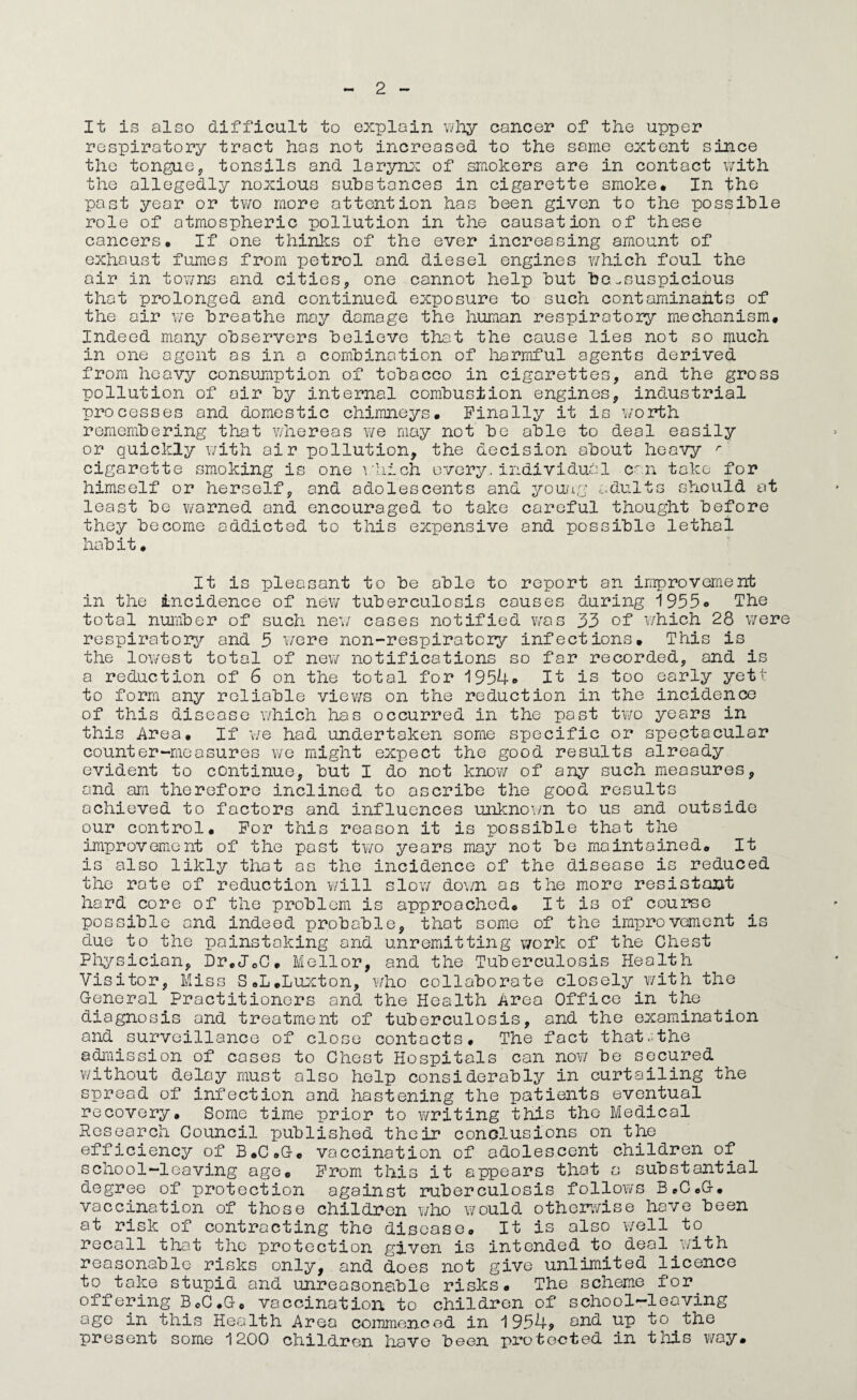 It is also difficalt to explain wliy cancer of the upper respiratory tract has not increased to the same extent since the tonguej tonsils and larynj: of smokers are in contact with the allegedly noxious substances in cigarette smoke. In the past year or tv/o more attention has been given to the possible role of atmospheric pollution in the causation of these cancers. If one thinks of the ever increasing amount of exhaust fumes from petrol and diesel engines v/hich foul the air in tOY;ns and cities, one cannot help but be ^suspicious that prolonged and continued exposure to such contaminants of the air we breathe may damage the human respiratory mechanism. Indeed many observers believe tha:t the cause lies not so much in one agent as in a combination of liarmful agents derived from heavy consumption of tobacco in cigarettes, and the gross pollution of air by internal combustion engines, industrial processes and domxestic chimneys. Finally it is w^orth remembering that whereas we may not be able to deal easily or quickly wmth air pollution, the decision about heavy ^ cigarette smoking is one vUich every, individual c^n take for himself or herself, and adolescents and youag c^dults should at least be warned and encouraged to take careful thought before they become addicted to this expensive and possible lethal habit. It is pleasant to be able to report an improvement in the incidence of nev/ tuberculosis causes during i955o The total number of such new^ cases notified w^as 33 of Y/hich 28 v/ere respiratory and 5 i/ere non-respiratcry infections. This is the loY/est total of ncY/ notifications so far recorded, and is a reduction of 6 on the total for 1954® It is too early yeti' to form any reliable viev/s on the reduction in the incidence of this disease which has occurred in the past t\Yo years in this Area. If \ig had undertaken some specific or spectacular counter-measures y/o might expect the good results already evident to continue, but I do not know of any such measures, and am therefore inclined to ascribe the good results achieved to factors and influences unlcnoi/n to us and outside our control. For this reason it is possible that the improvement of the post two years may not be maintained. It is also likly that as the incidence of the disease is reduced the rote of reduction v/ill sIoyy do\/n as the more resistant hard core of the problem is approached. It is of course possible and indeed probable, that some of the improvement is due to the painstaking and unremitting v/ork of the Chest Physician, Dr.JeC. Mellor, and the Tuberculosis Health Visitor, Miss S.L.LuJcton, Y/ho collaborate closely Y/ith the G-eneral Practitioners and the Health Area Office in the diagnosis and treatment of tuberculosis, and the examination and surveillance of close contacts. The fact that.^the admission of cases to Chest Hospitals can noYi be secured without delay must also help considerably in curtailing the spread of infection and hastening the patients eventual recovery. Some time prior to writing this tho Medical Research Council published their conclusions on the efficiency of B.C.G. vaccination of adolescent children of school-leaving age. From this it appears that a substantial degree of protection against ruberculosis folloY/s B.C.G-. vaccination of those children who would otheiwYise hove been at risk of contracting the disease. It is also v/ell to recall that the protection given is intended to deal Y/ith reasonable risks only, and does not give unlimited licence to take stupid and unreasonable risks. The scheme for offering B.C.G. vaccination to children of school-leaving age in this Health Area cornmenood in 1934? e^id up to ^ the present some 1200 children have been protected in this Y/ay.