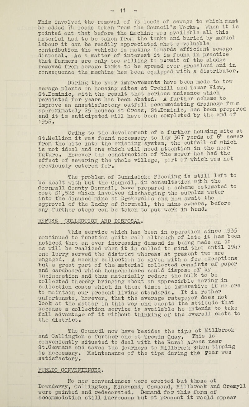 This involved the removal of 73 loads of sev/cge to which must he added 74 loads token from the Council's 77orks* 1/hen it is pointed out that before the machine \-'Os available all this material hod to be token from the tonics and buried by manual labour it can be readily appreciated what a valuable contribution the vehicle is making towards efficient sewage disposal. As a matter of interest it is found in practice that farmers are only too willing to permit of the sludge removed from sewage tanlcs to be spread over grassland and in consequence the machine has been equipped with a distributor. During the year improvements hove b een made to tow sewage plants on housing sites at Trehill and Tamar yiev^, St.DominiCj, with the result that serious nuisance v;hich persisted for years has been abated, A further scheme to^ imp]?ove an unsatisfactory outfall accommodating drainage firm approximately 25 houses at Cross, St,Dominic, has been prepared and it is anticipated v/ill hove been completed by the end of 1956, Owing to the development of a further housing site at St,Mellion it v:as found necessary to lay 307 yards of 6’* sewer from the site into the existing system, the outfall of v/hich is not ideal and one which will need attention in the near future. However the construction of the sewer has had the effect of sei/ering the v/hole village, part of v/hich was not previously catered for. The problem of Gunnislake Flooding is still left to be dealt with but the Council,, in consultation wit h^ the Oorn/a/n. County Cooncj 1, have prepared a scheme estimated to cost £1,528 which involves discharging the surplus water into the disused mine at Drakcwalls and nov/ av/ait the approval of the Duchy of Cornwall, the mine owners, before any further steps can be taken to put work in hand. REFUSE . COLLECTIOIT ADD DISPOSAL, This service which has been in operation sinye 1935 continued to function quite v/ell although of late it has^boen noticed that an ever increasing demand is being made on it as will be realized when it is called to mind that until 1947 one lorry served the district whereas at preS’ont two are engaged, A weekly collection is given with a i'Qv/ exceptions but a great part of the material colleotod ennsi-sts of paper and cardboard v/hich householders could dispose of by incineration and thus materially reduce the bulk to ^be collected thereby bringing about ,an appreciable saving in collection costs v/hich in these times is imperative if v/e are to maintain our present living standards. It is rather unfortunate, however, that the average ratepayer does not look at the matter in this way and adopts the attitude that because a collection service is available he intends to take full advantage of it witliout thinking of the overall costs to the district. The Council now have besides the tips at Millbrook and Callington a further one at Trewin Quay, This is conveniently situated to deal with the Rural near St,Germans and saves the ;journeys to Millbrook ^vhen tipping is necessary. Maintenance of the tips during th® i7CGr was satisfactory, PUBLIC COITVENIEHCES. ITo new conveniences v/ere erected but tloose at Downderry, Callington, Kingssnd, Cawsand, Millbrook and Cremyll were painted and redecorated. Demand for this form of accommodation still increases but at present it would appear