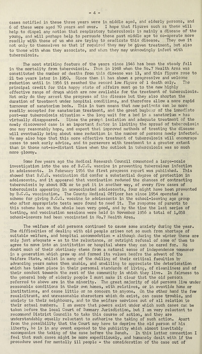cases notified in these three years were in middle aged, and elderly persons, and 6 of these were aged 70 years and over. I hope that figures such as these will help to dispel any notion that respiratory tuberculosis is mainly a disease of the young, and will perhaps help to persuade those past middle age to co-operate more readily with those of us who are trying to eradicate this disease. They owe it not only to themselves so that if required they may be given treatment, but also to those with whom they associate, and whom they may unknowingly infect with tuberculosis. The most striking feature of the years since 1946 has been the steady fall in the mortality from tuberculosis. Thus in 1948 when the No.7 Health Area was constituted the number of deaths from this disease was 13, and this figure rose to 21 two years later in 1950. Since then it has shown a progressive and welcome reduction until in 1956 it reached the record low figure of 1 death only. The principal credit for this happy state of affairs must go to the new highly effective range of drugs which are now available for the treatment of tuberculosis. Not only do they arrest the progress of the disease but they also shorten the duration of treatment under hospital conditions, and therefore allow a more rapid turnover of sanatorium beds. This in turn means that new patients can be more readily accepted for sanatorium treatment, and the great bugbear of the immed5.ate post-war tuberculosis situation - the long wait for a bod in a sanatorium - has virtually disappeared. Since the prompt isolation and adequate treatment of the newly discovered case is an important factor in limiting the spread of tuberculosis one may reasonably hope, and expect that improved methods of treating the disease will eventually bring about some reduction in the number of persons newly infected, We may also hope that this more effective treatment of tuberculosis will encourage cases to seek early advice, and to persevere v;ith treatment to a greater extent than in those not-so-distant times when the outlook in tuberculosis was so much more gloomy. Some few years ago the Medical Research Council commenced a large-scale investigation into the use of B,C,G, vaccine in preventing tuberculous infection in adolescents. In February 1956 the first progress report was published. This showed that B.C.G, vaccination did confer a substantial degree of protection in adolescents, and it appeared that vaccination reduced the chances of contracting tuberculosis by about 8C^o or to put it in another way, of every five cases of tuberculosis appearing in unvaccinated adolescents, four might have been prevented by BoCcG, vaccination. The County Medical Officer has since 1954 operated a scheme for giving B.C.G, vaccine to adolescents in the school-leaving age group who after appropriate tests were found to need it. The response of parents to this scheme has on the whole been very good, and by the time the last series of testing, and vaccination sessions were held in November 1956 a total of 1,658 school-leavers had been vaccinated in No,7 Health Area. The welfare of old persons continued to cause some anxiety during the year. The difficulties of dealing with old people arises not so much from shortage of suitable welfare, and hospital accommodation « although during the winter these are only just adequate - as to the reluctance, or outright refusal of some of them to agree to move into an institution or hospital where they can be cared for. No doubt much of their obstinacy stems from a natural sense of independence commoner in a generation which grew up and formed its values beofre the advent of the Welfare State, whilst in many of the dulling of their critical faculties by advancing years makes them unable, and unwilling to appreciate the deterioration which has taken place in their personal standards of living, of cleanliness and of their conduct towards the rest of the community in which they live. In fairness to the general body of elderly people I must make it clear that the old persons referred to above are in the minority. The great majority of old persons live under reasonable conditions in their own homes, with relatives, or in eventide home or institutions, and cause little or no concern to anyone. On the other hand the few recalcitrant, and unreasonable characters which do exist, can cause trouble, and anxiety to their neighbours, and to the welfare services out of all relation to their actual numbers, I am aware that powers exist under which such cases car. be taken before the local Court of Summary Jurisdiction, but I am very reluctant to recommend District Councils to take this course of action, and they are understandably equally reluctant to authorise the taking of such action. Apart from the possibility that the Court may have to deprive the old person of his liberty, he is in any event exposed to the publicity which almost inevitably accompanies the taking of the case before the Bench, In this latter connection I feel that such cases might be more expeditiously, and humanely dealt with if the procedure used for mentally ill people - the consideration of the case out of