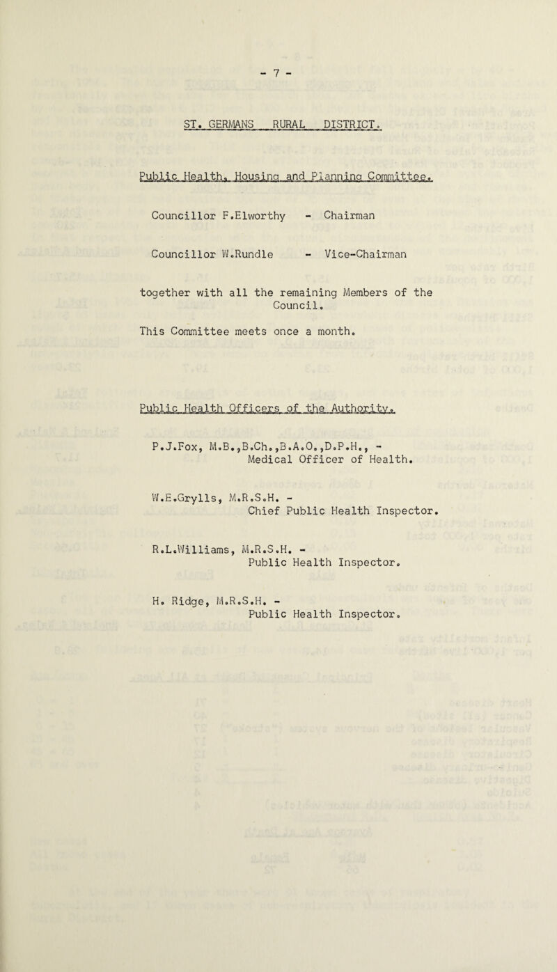 Public Health. Housing and Planning Committee. Councillor F.Elworthy - Chairman Councillor Vv'oRundle - Vice-Chairman together with all the remaining Members of the Council, This Committee meets once a month. Public Health Officers of the Authority. P.J.Fox, M,B*,B,Ch,jB,A,0,,D,P.H,, - Medical Officer of Health. W.EpGrylls, M.R.SaH, - Chief Public Health Inspector. R.LoV'Jilliams, M.R.S.H, - Public Health Inspector, H, Ridgej M,R,S,H, - Public Health Inspector,