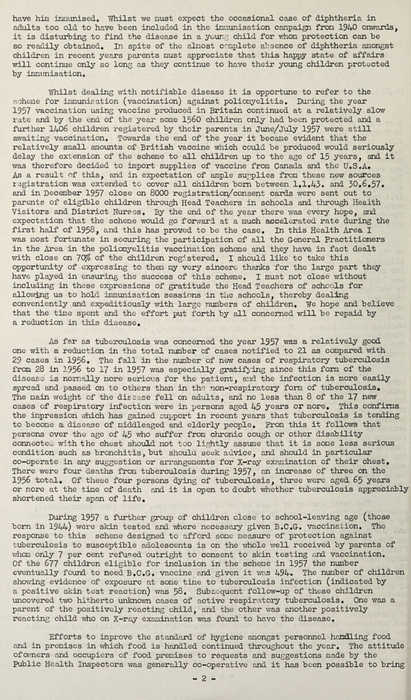 have him immunised, Whilst we must expect the occasional case of diphtheria in adults too old to have been included in the immunisation campaign from 1940 onwards, it is disturbing to find the disease in a young child for whom protection can be so readily obtained. In spite of the almost complete absence of diphtheria amongst children in recent years parents must appreciate that this happy state of affairs will continue only so long as they continue to have their young children protected by immunisation. Whilst dealing with notifiable disease it is opportune to refer to the scheme for immunisation (vaccination) against poliomyelitis. During the year 1957 vaccination using vaccine produced in Britain continued at a relatively slow rate and by the end of the year some 1560 children only had been protected and a further 1406 children registered by their parents in June/July 1957 were still awaiting vaccination. Tov/ards the end of the year it became evident that the relatively small amounts of British vaccine which could be produced would seriously delay the extension of the scheme to all children up to the age of 15 years, and it was therefore decided to import supplies of vaccine from Canada and the U.S.A. As a result of this, and in expectation of ample supplies from these new sources registration was extended to cover all children bom between 1,1,43. and 30,6.57. and in December 1957 close on 8000 registration/consent cards were sent out to parents of eligible children through Head Teachers in schools and through Health Visitors and District Nurses, By the end of the year there was every hope, and expectation that the scheme would go forward at a much accelerated rate during the first half of 1958, and this has proved to be the case. In this Health Area I was most fortunate in securing the participation of all the General Practitioners in the Area in the poliomyelitis vaccination scheme and they have in fact dealt with close on of the children registered. I should like to take this opportunity of expressing to them my very sincere thanks for the large part they have played in ensuring the success of this scheme. I must not close without including in these expressions of gratitude the Head Teachers of schools for allowing us to hold immunisation sessions in the schools, thereby dealing conveniently and expeditiously with large numbers of children. We hope and believe that the time spent and the effort put forth by all concerned will be repaid by a reduction in this disease. As far as tuberculosis was concerned the year 1957 was a relatively good one with a reduction in the total number of cases notified to 21 as compared with 29 cases in 1956. The fall in the number of new cases of respiratory tuberculosis from 28 in 1956 to 17 in 1957 was especially gratifying since this form of the disease is normally more serious for the patient, and the infection is more easily spread and passed on to others than in the non-respiratory form of tuberculosis. The main weight of the disease fell on adults, and no less than 8 of the 17 new cases of respiratory infection were in persons aged 45 years or more. This confirms the impression which has gained support in recent years that tuberculosis is tending to become a disease of middleaged and elderly people. Prom this it follows that persons over the age of 45 who suffer from chronic cough or other disability connected with the chest should not too lightly assume that it is some less serious condition such as bronchitis, but should seek advice, and should in particular co-operate in any suggestion or arrangements for X-ray examination of their chest. There were four deaths from tuberculosis during 1957, an increase of three on the 1956 total. Of these four persons dying of tuberculosis, three were aged 65 years or more at the time of death and it is open to doubt whether tuberculosis appreciably shortened their span of life. During 1957 a further group of children close to school-leaving age (those born in 1944) were skin tested and where necessary given B.C.G. vaccination. The response to this scheme designed to afford some measure of protection against tuberculosis to susceptible adolescents is on the whole well received by parents of whom only 7 per cent refused outright to consent to skin testing and vaccination. Of the 677 children eligible for inclusion in the scheme in 1957 the number eventually found to need B.C.G, vaccine and given it was 494. The number of children showing evidence of exposure at some tine to tuberculosis infection (indicated by a positive skin test reaction) was 58. Subsequent follow-up of these children uncovered two hitherto unknown cases of active respiratory tuberculosis. One was a parent of the positively reacting child, and the other was another positively reacting child who on X-ray examination was found to have the disease. Efforts to improve the standard of hygiene amongst personnel handling food and in premises in which food is handled continued throughout the year. The attitude of owners and occupiers of food premises to requests and suggestions made by the Public Health Inspectors was generally co-operative and it has been possible to bring