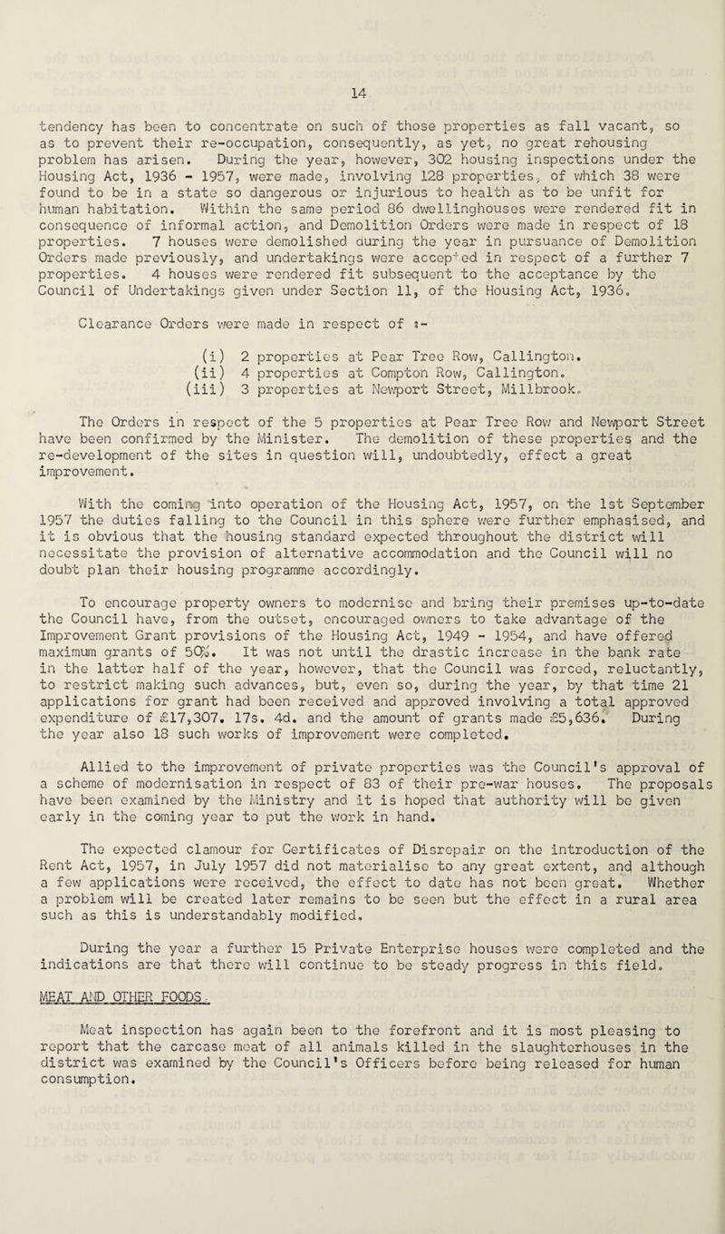 tendency has been to concentrate on such of those properties as fall vacant., so as to prevent their re-occupation, consequently, as yet, no great rehousing problem has arisen. During the year, however, 302 housing inspections under the Housing Act, 1936 - 1957, were made, involving 128 properties, of which 38 were found to be in a state so dangerous or injurious to health as to be unfit for human habitation. Within the same period 86 dwellinghouses were rendered fit in consequence of informal action, and Demolition Orders were made in respect of 18 properties. 7 houses were demolished curing the year in pursuance of Demolition Orders made previously, and undertakings were accepted in respect of a further 7 properties. 4 houses were rendered fit subsequent to the acceptance by the Council of Undertakings given under Section 11, of the Housing Act, 1936. Clearance Orders were made in respect of $- (i) 2 properties at Pear Tree Row, Callington. (ii) 4 properties at Compton Row, Callington. (iii) 3 properties at Newport Street, Millbrook. The Orders in respect of the 5 properties at Pear Tree Row and Newport Street have been confirmed by the Minister. The demolition of these properties and the re-development of the sites in question will, undoubtedly, effect a great improvement. With the coming into operation of the Housing Act, 1957, on the 1st September 1957 the duties falling to the Council in this sphere were further emphasised, and it is obvious that the housing standard expected throughout the district will necessitate the provision of alternative accommodation and the Council will no doubt plan their housing programme accordingly. To encourage property owners to modernise and bring their premises up-to-date the Council have, from the outset, encouraged owners to take advantage of the Improvement Grant provisions of the Housing Act, 1949 - 1954, and have offered maximum grants of 5C£j. It was not until the drastic increase in the bank rate in the latter half of the year, however, that the Council was forced, reluctantly, to restrict making such advances, but, even so, during the year, by that time 21 applications for grant had been received and approved involving a total approved expenditure of £17,307. 17s, 4d. and the amount of grants made £5,636. During the year also 18 such works of improvement were completed. Allied to the improvement of private properties was the Council’s approval of a scheme of modernisation in respect of 83 of their pre-war houses. The proposals have been examined by the Ministry and It is hoped that authority will be given early in the coming year to put the work in hand. The expected clamour for Certificates of Disrepair on the introduction of the Rent Act, 1957, in July 1957 did not materialise to any great extent, and although a few applications were received, the effect to date has not been great. Whether a problem will be created later remains to be seen but the effect in a rural area such as this is understandably modified. During the year a further 15 Private Enterprise houses were completed and the indications are that there will continue to be steady progress in this field. MEAT AND OTHER FOODS, Meat inspection has again been to the forefront and it is most pleasing to report that the carcase moat of all animals killed in the slaughterhouses in the district was examined by the Council’s Officers before being released for human consumption.