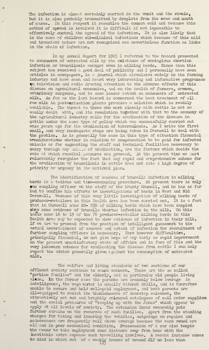 hut it is also probably transmitted by droplets from the nose and mouth of cases. In this respect it resembles the common cold and because this method of spread is involved it is difficult if not impossible to effectively control the spread of the infection. It is also likely that in the case of children sub-clinical infections vdiich because of this mild and transient nature are not recognised can neveirtheless function as links in the chain cf infection. In my Annual Report for 19^5 I referred to the hazard presented to consumers of untreated milk by the esiitance of contagious abortion infection or brucellosis amongst cows in milking herds. Since then this subject has received a good deal of publicity and I personally have seen articles in newspapers, in a journal v/hich circulates vddely in the farming industry and have seen and heard very interesting and informative programmes ^n television and radio drawing attention to the adverse effects of this disease on agrcultural economies, and on the health of farmers, cowmen, veterinary surgeons, and to some lesser extent on consumers of untreated milk. As far as the last hazard is concerned the heat treatment of all raw milk in pastearisation plants provides a solution which is readily available. The threal to those who work closely v/ith cattle is not so easily dealt with, a.nd its resolution together ■';vith that to the economy of the agricultural industry calls for the eradication of the disease in cattle under the same type of policy which was successfully carried out seme years ago for the eradication of tuberculosis. As I write the first small, and very inadequate steps are being taken in Cornwall to deal with the problem. As is generally the case in this type of situation financial considerations whether in relation to compensation to be paid for infected animals or for augmenting the staff and technical facilities necessary to carry through any achc_c of eradica.tion, are the factors v/hich decide the rate at which remedial a^easures can proceed. At the present time we must reluctently recognise the fact that any rapid and comprehensive scheme for the eradication of brucellosis in cattle does not rate a high degree of priority or urgency in the national plan. The identification of sources of brucella infection in milking herds is a tedious and time-consuming procedure. At present there is only tne sampling officer on the staff of the County Council, and he has so far had to confine his efforts to investigations of herds in West and Mid Cornwall, Because of this very little investigation of milking heards of producer—retailers in this Health Area has been cariled out. It is a fact that in Comv/all some 20- 2^fo of milking herds which have been sampled show some evidence of Brucella abortus infection in the milk. On this besis some l6 to 19 of the 78 producer-retailor milking herds in this Health Area may be expected to show evidence of infection in their milk. If v/e are to proceed from the position of intelligent guesswork to the actual ascertainment of sources snd extent of infection the recruitment of further sampling officers is necessary. Here however difficulties, principally financial, do not give hope of any early or rapid improvement in the present unsatisfactory state of affairs and in face of this and the very lukewarm schemes for eradicating the disease from cattle I can only repeat the advice generally given against the consumption of untreated milk. The welfare and living standards of two sections of our affluent society continue to ca.use concern. These are the so called problem families and the elderly, and in particular old people living alcne. In the former case the parents are commonly below average in intelligence, the wage ezmer is usually without skills, and is therefore unable to secure and hold well-paid employment, and both parents are ill-equipped to resist the blmdishments of doorstep salesmen, the attractively set out and brightly coloured catalogues of mail order suppliers and the social pressures of keeping up v/ith the Jones which appear to ^PPly ^3J-1 levels of society. The extension incar ov/nership puts further strains on the reources of such families. Apart from the standing charges for taxing and insuring the vehicles, outgoings on repairs and maintenance are frequently well above average because the cars owned are old and in poor mechanical condition, Posssession of a car also tempts the fvmer to take employment some distance aw£^ from home with the inevitable extra expense such travelling involves, A recent instance comes to mind in which out of a weekly income of around £12 no less than