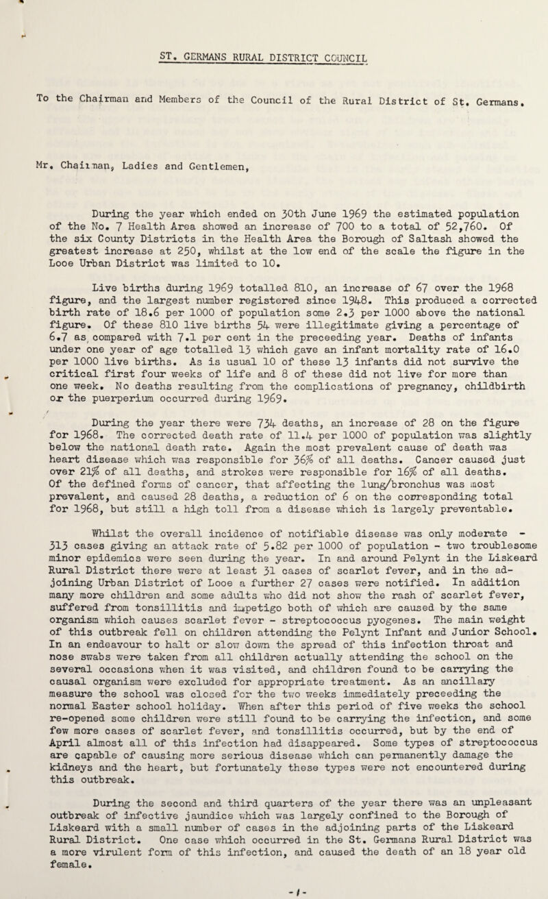 ST. GERMANS RURAL DISTRICT COUNCIL To the Chairman and Members of the Council of the Rural District of St. Germans. Mr, Chairman, Ladies and Gentlemen, During the year which ended on 30th June 1969 the estimated population of the No. 7 Health Area showed an increase of 700 to a total of 52,760. Of the six County Districts in the Health Area the Borough of Saltash showed the greatest increase at 250, whilst at the low end of the scale the figure in the Looe Urban District was limited to 10. Live births during 1969 totalled 810, an increase of 67 over the 1968 figure, and the largest number registered since 1948. This produced a corrected birth rate of 18,6 per 1000 of population some 2.3 per 1000 above the national figure. Of these 810 live births 54 were illegitimate giving a percentage of 6*7 as. compared with 7*1 per cent in the preceeding year. Deaths of infants under one year of age totalled 13 which gave an infant mortality rate of 16.0 per 1000 live births. As is usual 10 of these 13 infants did not survive the critical first four weeks of life and 8 of these did not live for more than one week. No deaths resulting from the complications of pregnancy, childbirth or the puerperium occurred during 1969* During the year there were 734 deaths, an increase of 28 on the figure for 1968. The corrected death rate of 11.4 per 1000 of population was slightly below the national death rate. Again the most prevalent cause of death was heart disease which was responsible for 36% of all deaths. Cancer caused just over 21% of all deaths, and strokes were responsible for 16% of all deaths. Of the defined forms of cancer, that affecting the lung/bronchus was most prevalent, and caused 28 deaths, a reduction of 6 on the corresponding total for 1968, but still a high toll from a disease which is largely preventable. Whilst the overall incidence of notifiable disease was only moderate - 313 cases giving an attack rate of 5*82 per 1000 of population - two troublesome minor epidemics were seen during the year. In and around Pelynt in the Liskeard Rural District there were at least 31 cases of scarlet fever, and in the ad¬ joining Urban District of Looe a further 27 cases were notified. In addition many more children and some adults who did not show the rash of scarlet fever, suffered from tonsillitis and impetigo both of which are caused by the same organism which causes scarlet fever - streptococcus pyogenes. The main weight of this outbreak fell on children attending the Pelynt Infant and Junior School. In an endeavour to halt or slow down the spread of this infection throat and nose swabs were taken from all children actually attending the school on the several occasions when it was visited, and children found to be carrying the causal organism were excluded for appropriate treatment. As an ancillary measure the school was closed for the two weeks immediately preceeding the normal Easter school holiday. When after this period of five weeks the school re-opened some children were still found to be carrying the infection, and some few more cases of scarlet fever, and tonsillitis occurred, but by the end of April almost all of this infection had disappeared. Some types of streptococcus are capable of causing more serious disease which can permanently damage the kidneys and the heart, but fortunately these types were not encountered during this outbreak. During the second and third quarters of the year there was an unpleasant outbreak of infective jaundice which was largely confined to the Borough of Liskeard with a small number of cases in the adjoining parts of the Liskeard Rural District. One case which occurred in the St. Germans Rural District was a more virulent form of this infection, and caused the death of an 18 year old female.
