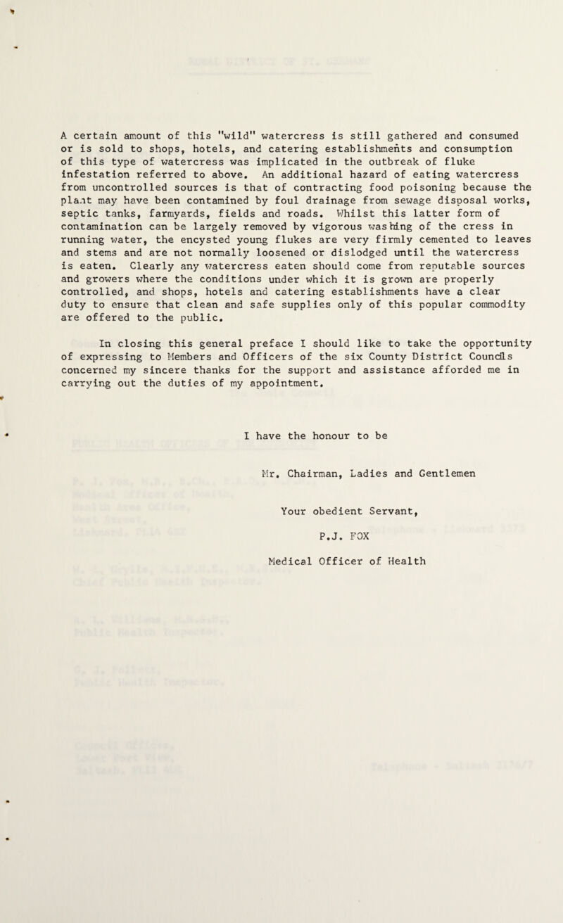 A certain amount of this wild watercress is still gathered and consumed or is sold to shops, hotels, and catering establishments and consumption of this type of watercress was implicated in the outbreak of fluke infestation referred to above. An additional hazard of eating watercress from uncontrolled sources is that of contracting food poisoning because the plant may have been contamined by foul drainage from sewage disposal works, septic tanks, farmyards, fields and roads. Whilst this latter form of contamination can be largely removed by vigorous Trashing of the cress in running water, the encysted young flukes are very firmly cemented to leaves and stems and are not normally loosened or dislodged until the watercress is eaten. Clearly any watercress eaten should come from reputable sources and growers where the conditions under which it is grown are properly controlled, and shops, hotels and catering establishments have a clear duty to ensure that clean and safe supplies only of this popular commodity are offered to the public. In closing this general preface I should like to take the opportunity of expressing to Members and Officers of the six County District Councils concerned my sincere thanks for the support and assistance afforded me in carrying out the duties of my appointment. I have the honour to be Mr. Chairman, Ladies and Gentlemen Your obedient Servant, P.J. FOX Medical Officer of Health