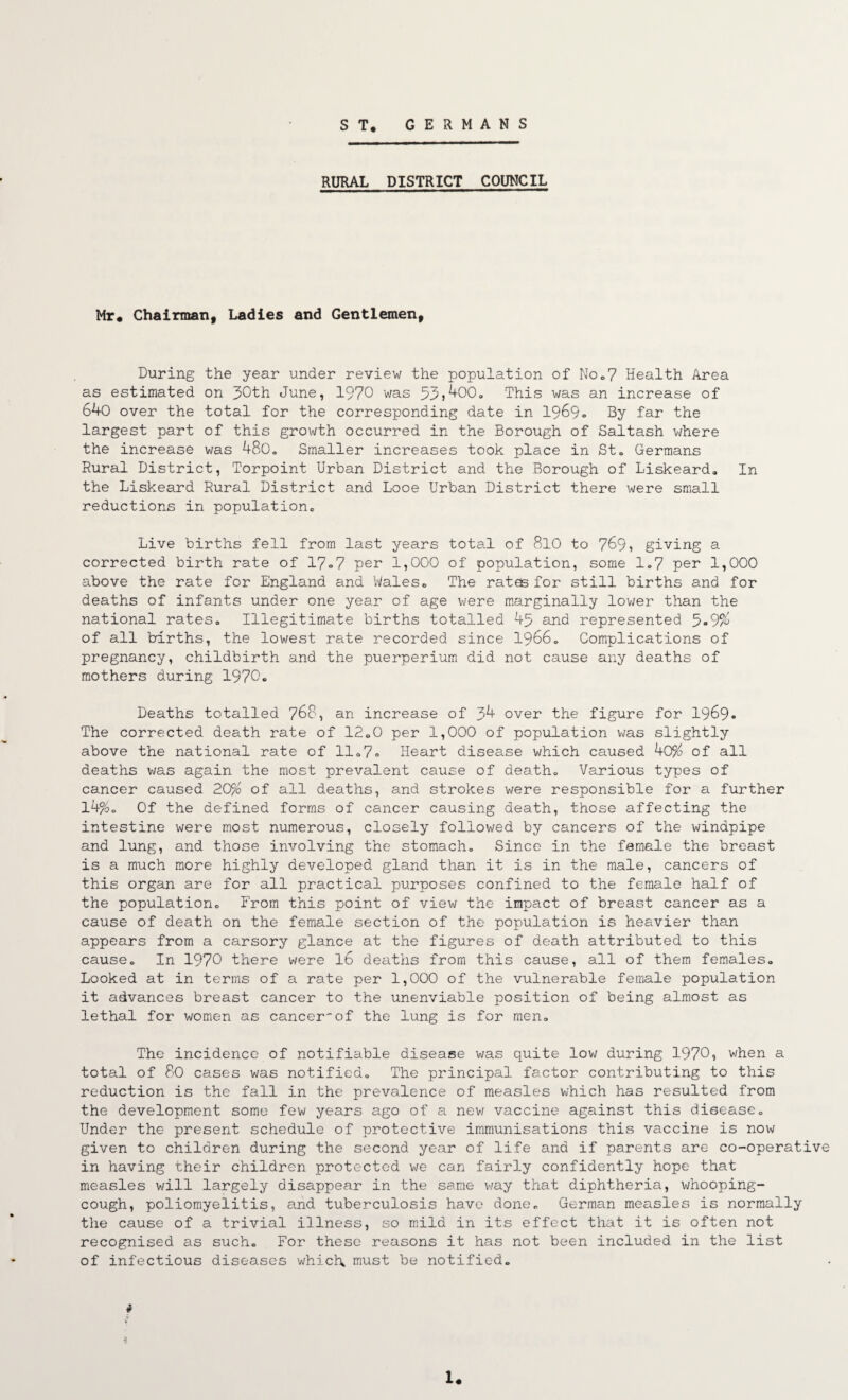 GERMANS S T. RURAL DISTRICT COUNCIL Mr« Chairman, Ladles and Gentlemen, During the year under review the population of NOo7 Health Area as estimated on 30th June, 1970 was 33j^00, This was an increase of 640 over the total for the corresponding date in 1969-. By far the largest part of this growth occurred in the Borough of Saltash where the increase was 480, Smaller increases took place in Sto Germans Rural District, Torpoint Urban District and the Borough of Liskeard, In the Liskeard Rural District and Looe Urban District there were small reductions in populationc Live births fell from last years total of 8l0 to 769» giving a corrected birth rate of 17o7 per 1,000 of population, some 1«7 per 1,000 above the rate for England and Waleso The rat^ for still births and for deaths of infants under one year of age were marginally lov;er than the national rateso Illegitimate births totalled 45 and represented 5-9/^ of all births, the lowest rate recorded since 1966» Complications of pregnancy, childbirth and the puerperium did not cause any deaths of mothers during 1970« Deaths totalled 768, an increase of 34 over the figure for I969. The corrected death rate of 12oO per 1,000 of population v;as slightly above the national rate of 11 <.7® Heart disease which caused 40% of all deaths v;as again the most prevalent cause of deatho Various types of cancer caused 20% of all deaths, and strokes were responsible for a further l4%o Of the defined forms of cancer causing death, those affecting the intestine were most numerous, closely followed by cancers of the windpipe and lung, and those involving the stomacho Since in the female the breast is a much more highly developed gland than it is in the male, cancers of this organ are for all practical purposes confined to the female half of the populationc From this point of view the impact of breast cancer as a cause of death on the female section of the population is heavier than appears from a carsory glance at the figures of death attributed to this causeo In 1970 there were I6 deaths from this cause, all of them females» Looked at in terms of a rate per 1,000 of the vulnerable female population it advances breast cancer to the unenviable position of being almost as lethal for women as cancer'of the lung is for menc The incidence of notifiable disease was quite low during 1970, when a total of 80 cases was notifiedo The principal factor contributing to this reduction is the fall in the prevalence of measles which has resulted from the development some few years a.go of a nev/ vaccine against this disease» Under the present schedule of protective immunisations this vaccine is now given to children during the second year of life and if parents are co-operative in having their children protected we can fairly confidently hope that measles will largely disappear in the same way that diphtheria, whooping- cough, poliomyelitis, and tuberculosis have done» German measles is normally the cause of a trivial illness, so mild in its effect that it is often not recognised as sucho For these reasons it has not been included in the list of infectious diseases which must be notified. i U