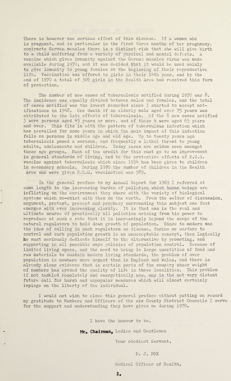 There is however one serious effect of this disease» If a woman who is pregnant^ and in particular in the first three months of her pregnancy, contracts German measles there is a distinct risk that she will give birth to a child suffering from a variety of physical and mental defects» A vaccine which gives immunity against the German measles virus was made available during 1970, and it was decided j^hat it would be used mainly to give immunity to young females at the beginning of their reproductive life. Vaccination v/as offered to girls in their l4th year, and by the end of 1970 a total of 309 girls in the Health Area had received this form of protection. The number of nev; cases of tuberculosis notified during 1970 was 8. The incidence was equally divided between males and females, and the total of cases notified was the lov/est recorded since I started to accept not¬ ifications in 19^80 One death of an elderly male aged over 75 years was attributed to the late effects of tuberculosis. Of the 8 new cases notified 5 were persons aged 45 years or more, and of these 4 were aged 65 years and over. This fits in with the pattern of tuberculous infection which has prevailed for some years in which the main impact of this infection falls on persons in m.iddle age and old age. Up to twenty years ago tuberculosis posed a serious, and frequently a lethal threat to young adults, adolescents and children. Today cases are seldom seen amongst these age groups. Much of the credit for this must go to an improvement in general standards of living, and to the protective effects of B.C.G. vaccine against tuberculosis v;hich since 1954 has been given to children in secondary schools. During 1970 the number of children in the Health Area who v;ere given B.C.G. vaccination was 585■> In the general preface to my Annual Report for I969 I referred at some length to the increasing burden of pollution which human beings are inflicting on the environment they share with the variety'' of biological systems which co-exist with them on the earth. From the welter of discussion, argument, protest, precept and prophecy surrounding this subject one fact emerges with ever increasing clarity. It is that man is the real and ultimate source of practically all pollution arising from his pov/er to reproduce at such a rate that it is increasingly beyond the scope of the natural regulators to hold down grov/th of population. Since to modern man the idea of calling in such regulators as disease, famine or warfare to control and curb population growth is an unacceptable concept, then logically he must seriously dedicate himself to the alternative by promoting, and supporting in all possible ways policies of population control. Because of limited living space, and the need to bring in large quantities of food and raw materials to sustain modern living standards, the problem of over population is nowhere more urgent than in England and Vi/ales, and there is already clear evidence that in certain parts of the country sheer weight of numbers has eroded the quality of life in those localities. This problem if not tackled resolutely and energetically nov/, may in the not very distant future call for harsh and unpopular measures which will almost certainly impinge on the liberty of the individual. I would not wish to close this general preface without putting on record my gratitude to Members and Officers of the six County District Councils I serve for the support and understanding they have given me during 1970. I have the honour to be, Mr# Chairman^ Ladies and Gentlemen Your obedient Servant, P. J, FOX Medical Officer of Health, 2#