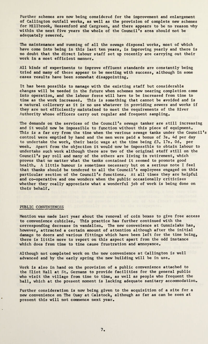 Further schemes are now being considered for the improvement and enlargement of Callington outfall works, as well as the provision of complete new schemes for Millbrook, Hessenford and Cargreen, and there appears to be no reason why within the next five years the whole of the Council’s area should not be adequately sewered. The maintenance and running of all the sewage disposal works, most of which have come into being in this last ten years, is Improving yearly and there is no doubt that the direct labour staff set up recently are carrying out their work in a most efficient manner. All kinds of experiments to improve effluent standards are constantly being tried and many of these appear to be meeting with success, although in some cases results have been somewhat disappointing. It has been possible to manage with the existing staff but considerable changes will be needed in the future when schemes now nearing completion come into operation, and the labour force will have to be Increased from time to time as the work increases. This is something that cannot be avoided and is a natural collorary as it is no use whatever in providing sewers and works if they are not efficiently maintained to meet the requirements of the River Authority whose officers carry out regular and frequent sampling. The demands on the services of the Council’s sewage tanker are still Increasing and it would now be impossible to function without this piece of equipment. This is a far cry from the time when the various sewage tanks under the Council’s control were emptied by hand and the men were paid a bonus of 3s. 4d per day to undertake the work, their basic wage at the time being £3. 17s. Od* per week. Apart from the objection it would now be Impossible to obtain labour to undertake such work although there are two of the original staff still on the Council’s pay roll and many of the others are living in retirement, which proves that no matter what the tanks contained it seemed to promote good health. A little humour is sometimes necessary but on a serious note I feel that thanks should be tendered to all the Council’s employees engaged on this particular section of the Council’s functions. At all times they are helpful and co-operative and one wonders when the public occasionally criticises whether they really appreciate what a wonderful job of work is being done on their behalf. PUBLIC CONVENIENCES Mention was made last year about the removal of coin boxes to give free access to convenience cubicles. This practice has further continued with the corresponding decrease in vandalism. The new convenience at Gunnislake has, however, attracted a certain amount of attention although after the initial damage to doors and various fittings which have been left for the time being, there is little more to report on this aspect apart from the odd instance which does from time to time cause frustration and annoyance. Although not completed work on the new convenience at Callington is well advanced and by the early spring the new building will be in use. Work is also in hand on the provision of a public convenience attached to the Eliot Hall at St. Germans to provide facilities for the general public who visit the village from time to time, as well as people who frequent the hall, which at the present moment is lacking adequate sanitary accommodation. Further consideration is now being given to the acquisition of a site for a new convenience on The Quay at Calstock, although as far as can be seen at present this will not coimnence next year. 7.