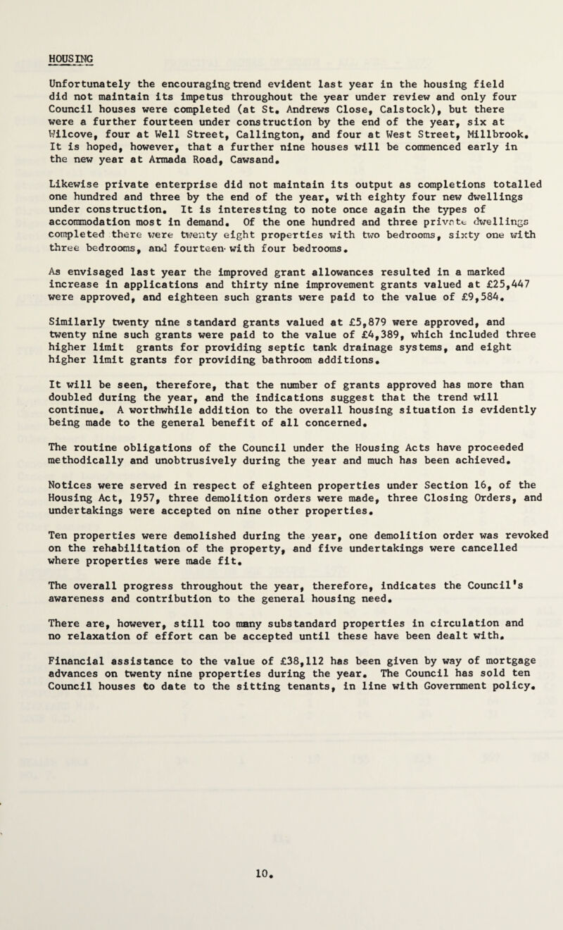 HOUSING Unfortunately the encouraging trend evident last year in the housing field did not maintain its impetus throughout the year under review and only four Council houses were completed (at St« Andrews Close, Calstock), but there were a further fourteen under construction by the end of the year, six at Wilcove, four at Well Street, Callington, and four at West Street, Millbrook. It is hoped, however, that a further nine houses will be commenced early in the new year at Armada Road, Cawsand. Likewise private enterprise did not maintain its output as completions totalled one hundred and three by the end of the year, with eighty four new dwellings under construction. It is interesting to note once again the types of accommodation most in demand. Of the one hundred and three privntt; dwellings completed there were U’jeiity eight properties with two bedrooms, sixty one with three bedrooms, and fourteen-with four bedrooms. As envisaged last year the improved grant allowances resulted in a marked increase in applications and thirty nine Improvement grants valued at £25,447 were approved, and eighteen such grants were paid to the value of £9,584. Similarly twenty nine standard grants valued at £5,879 were approved, and twenty nine such grants were paid to the value of £4,389, which included three higher limit grants for providing septic tank drainage systems, and eight higher limit grants for providing bathroom additions. It will be seen, therefore, that the number of grants approved has more than doubled during the year, and the indications suggest that the trend will continue, A worthwhile addition to the overall housing situation is evidently being made to the general benefit of all concerned. The routine obligations of the Council under the Housing Acts have proceeded methodically and unobtrusively during the year and much has been achieved. Notices were served in respect of eighteen properties under Section 16, of the Housing Act, 1957, three demolition orders were made, three Closing Orders, and undertakings were accepted on nine other properties. Ten properties were demolished during the year, one demolition order was revoked on the rehabilitation of the property, and five undertakings were cancelled where properties were made fit. The overall progress throughout the year, therefore, indicates the Council's awareness and contribution to the general housing need. There are, however, still too many substandard properties in circulation and no relaxation of effort can be accepted until these have been dealt with. Financial assistance to the value of £38,112 has been given by way of mortgage advances on twenty nine properties during the year. The Council has sold ten Council houses to date to the sitting tenants, in line with Government policy. 10.