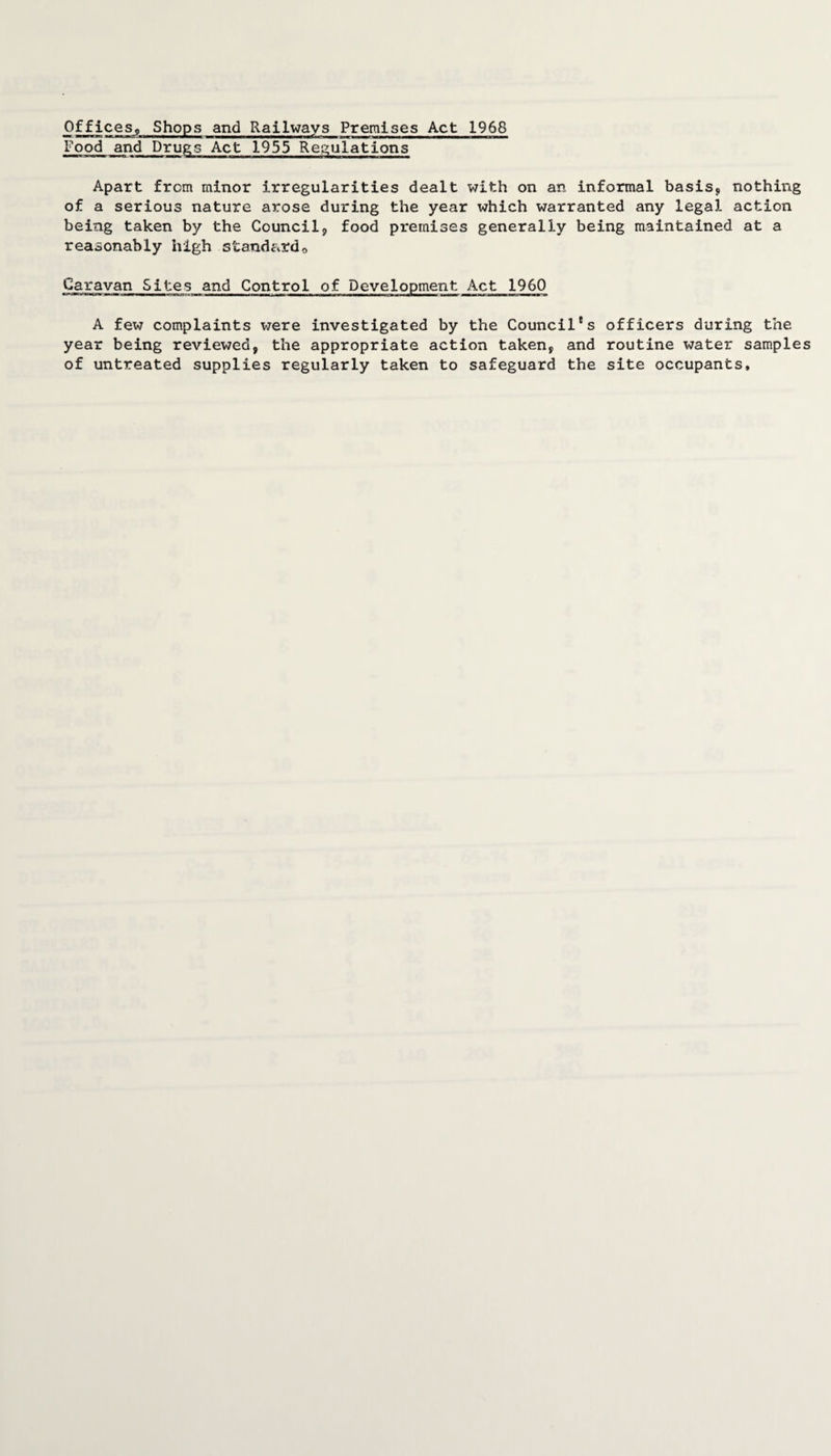 Offices, Shops and Railways Premises Act 1968 Food and Drugs Act 1955 Regulations Apart from minor irregularities dealt with on an informal basis, nothing of a serious nature arose during the year which warranted any legal action being taken by the Council, food premises generally being maintained at a reasonably high standardo Caravan Sites and Control of Development Act 1960 A few complaints vjere investigated by the Council's officers during the year being reviewed, the appropriate action taken, and routine water samples of untreated supplies regularly taken to safeguard the site occupants.
