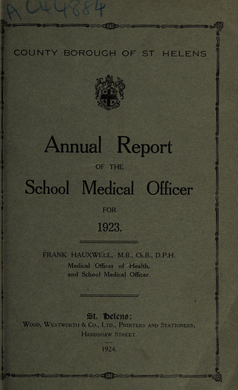 3>(s£=32) COUNTY BOROUGH OF ST. HELENS OF THE Medical Officer FOR 1923. FRANK HAUXWELL, M.B., Ch.B., D.P.H. Medical Officer of Health, and School Medical Officer. St. Helena: Wood, Westworth & Co., Ltd., Printers and Stationers, Hardshaw Street. 1924.