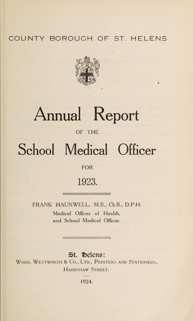 COUNTY BOROUGH OF ST. HELENS Annual Report OF THE School Medical Officer FOR 1923. FRANK HAUXWELL, M.B., Ch.B., D.P.H. Medical Officer of Health, and School Medical Officer. St. Ibelens: Wood, Westworth & Co., Ltd., Printers and Stationers, Hardshaw Street. 1924.