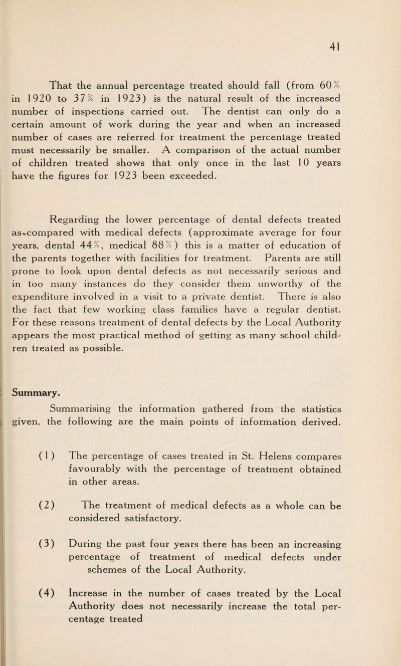 That the annual percentage treated should fall (from 60% in 1920 to 37% in 1923) is the natural result of the increased number of inspections carried out. The dentist can only do a certain amount of work during the year and when an increased number of cases are referred for treatment the percentage treated must necessarily be smaller. A comparison of the actual number of children treated shows that only once in the last 10 years have the figures for 1923 been exceeded. Regarding the lower percentage of dental defects treated as«.compared with medical defects (approximate average for four years, dental 44%, medical 88%) this is a matter of education of the parents together with facilities for treatment. Parents are still prone to look upon dental defects as not necessarily serious and in too many instances do they consider them unworthy of the expenditure involved in a visit to a private dentist. There is also the fact that few working class families have a regular dentist. For these reasons treatment of dental defects by the Local Authority appears the most practical method of getting as many school child¬ ren treated as possible. Summary. Summarising the information gathered from the statistics given, the following are the main points of information derived. ( 1 ) I he percentage of cases treated in St. Flelens compares favourably with the percentage of treatment obtained in other areas. (2) The treatment of medical defects as a whole can be considered satisfactory. (3) During the past four years there has been an increasing percentage of treatment of medical defects under schemes of the Local Authority. (4) Increase in the number of cases treated by the Local Authority does not necessarily increase the total per¬ centage treated