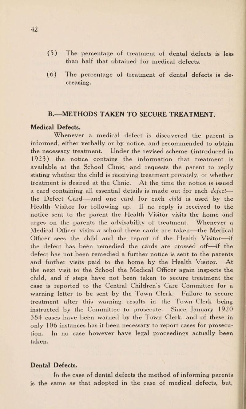 (5) The percentage of treatment of dental defects is less than half that obtained for medical defects. (6) The percentage of treatment of dental defects is de¬ creasing. B.—METHODS TAKEN TO SECURE TREATMENT. Medical Defects. Whenever a medical defect is discovered the parent is informed, either verbally or by notice, and recommended to obtain the necessary treatment. Under the revised scheme (introduced in 1923) the notice contains the information that treatment is available at the School Clinic, and requests the parent to reply stating whether the child is receiving treatment privately, or whether treatment is desired at the Clinic. At the time the notice is issued a card containing all essential details is made out for each defect— the Defect Card—and one card for each child is used by the Health Visitor for following up. If no reply is received to the notice sent to the parent the Health Visitor visits the home and urges on the parents the advisability of treatment. Whenever a Medical Officer visits a school these cards are taken—the Medical Officer sees the child and the report of the Health Visitor——if the defect has been remedied the cards are crossed off—if the defect has not been remedied a further notice is sent to the parents and further visits paid to the home by the Health Visitor. At the next visit to the School the Medical Officer again inspects the child, and if steps have not been taken to secure treatment the case is reported to the Central Children s Care Committee for a warning letter to be sent by the Town Clerk. Failure to secure treatment after this warning results in the Town Clerk being instructed by the Committee to prosecute. Since January 1920 384 cases have been warned by the Town Clerk, and of these in only 1 06 instances has it been necessary to report cases for prosecu¬ tion. In no case however have legal proceedings actually been taken. Dental Defects. In the case of dental defects the method of informing parents is the same as that adopted in the case of medical defects, but,
