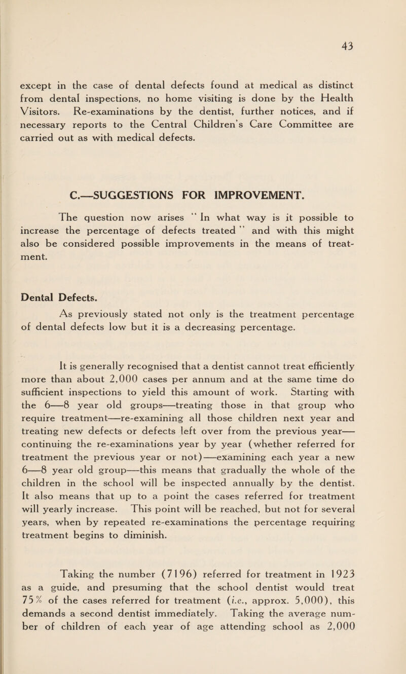 except in the case of dental defects found at medical as distinct from dental inspections, no home visiting is done by the Health Visitors. Re-examinations by the dentist, further notices, and if necessary reports to the Central Children s Care Committee are carried out as with medical defects. C.—SUGGESTIONS FOR IMPROVEMENT. The question now arises “ In what way is it possible to increase the percentage of defects treated and with this might also be considered possible improvements in the means of treat¬ ment. Dental Defects. As previously stated not only is the treatment percentage of dental defects low but it is a decreasing percentage. It is generally recognised that a dentist cannot treat efficiently more than about 2,000 cases per annum and at the same time do sufficient inspections to yield this amount of work. Starting with the 6—8 year old groups—treating those in that group who require treatment—re-examining all those children next year and treating new defects or defects left over from the previous year— continuing the re-examinations year by year (whether referred for treatment the previous year or not)—examining each year a new 6—8 year old group—-this means that gradually the whole of the children in the school will be inspected annually by the dentist. It also means that up to a point the cases referred for treatment will yearly increase. This point will be reached, but not for several years, when by repeated re-examinations the percentage requiring treatment begins to diminish. Taking the number (7196) referred for treatment in 1923 as a guide, and presuming that the school dentist would treat 75% of the cases referred for treatment (i.e., approx. 5,000), this demands a second dentist immediately. Taking the average num¬ ber of children of each year of age attending school as 2,000