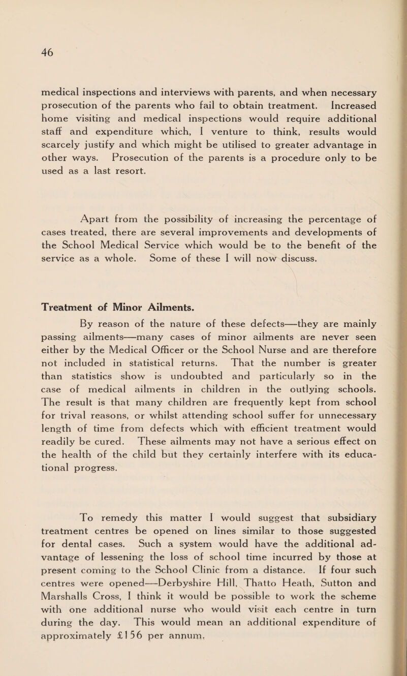 medical inspections and interviews with parents, and when necessary prosecution of the parents who fail to obtain treatment. Increased home visiting and medical inspections would require additional staff and expenditure which, I venture to think, results would scarcely justify and which might be utilised to greater advantage in other ways. Prosecution of the parents is a procedure only to be used as a last resort. Apart from the possibility of increasing the percentage of cases treated, there are several improvements and developments of the School Medical Service which would be to the benefit of the service as a whole. Some of these I will now discuss. \ l Treatment of Minor Ailments. By reason of the nature of these defects—-they are mainly passing ailments-—many cases of minor ailments are never seen either by the Medical Officer or the School Nurse and are therefore not included in statistical returns. That the number is greater than statistics show is undoubted and particularly so in the case of medical ailments in children in the outlying schools. The result is that many children are frequently kept from school for trival reasons, or whilst attending school suffer for unnecessary length of time from defects which with efficient treatment would readily be cured. These ailments may not have a serious effect on the health of the child but they certainly interfere with its educa¬ tional progress. To remedy this matter 1 would suggest that subsidiary treatment centres be opened on lines similar to those suggested for dental cases. Such a system would have the additional ad¬ vantage of lessening the loss of school time incurred by those at present coming to the School Clinic from a distance. If four such centres were opened-—Derbyshire Hill, Thatto Heath, Sutton and Marshalls Cross, I think it would be possible to work the scheme with one additional nurse who would visit each centre in turn during the day. This would mean an additional expenditure of approximately £156 per annum.