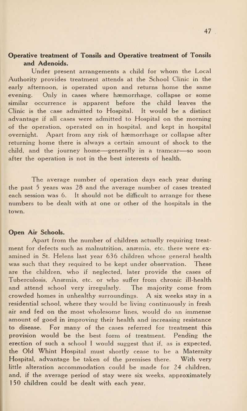 Operative treatment of Tonsils and Operative treatment of Tonsils and Adenoids. Under present arrangements a child for whom the Local Authority provides treatment attends at the School Clinic in the early afternoon, is operated upon and returns home the same evening. Only in cases where haemorrhage, collapse or some similar occurrence is apparent before the child leaves the Clinic is the case admitted to Hospital. It would be a distinct advantage if all cases were admitted to Hospital on the morning of the operation, operated on in hospital, and kept in hospital overnight. Apart from any risk of haemorrhage or collapse after returning home there is always a certain amount of shock to the child, and the journey home*—generally in a tramcar—so soon after the operation is not in the best interests of health. The average number of operation days each year during the past 5 years was 28 and the average number of cases treated each session was 6. It should not be difficult to arrange for these numbers to be dealt with at one or other of the hospitals in the town. Open Air Schools. Apart from the number of children actually requiring treat¬ ment for defects such as malnutrition, anaemia, etc. there were ex¬ amined in St. Helens last year 636 children whose general health was such that they required to be kept under observation. These are the children, who if neglected, later provide the cases of Tuberculosis, Anaemia, etc. or who suffer from chronic ill-health and attend school very irregularly. The majority come from crowded homes in unhealthy surroundings. A six weeks stay in a residential school, where they would be living continuously in fresh air and fed on the most wholesome lines, would do an immense amount of good in improving their health and increasing resistance to disease. For many of the cases referred for treatment this provision would be the best form of treatment. Pending the erection of such a school I would suggest that if, as is expected, the Old Whint Hospital must shortly cease to be a Maternity Hospital, advantage be taken of the premises there. With very little alteration accommodation could be made for 24 children, and, if the average period of stay were six weeks, approximately 1 50 children could be dealt with each year.