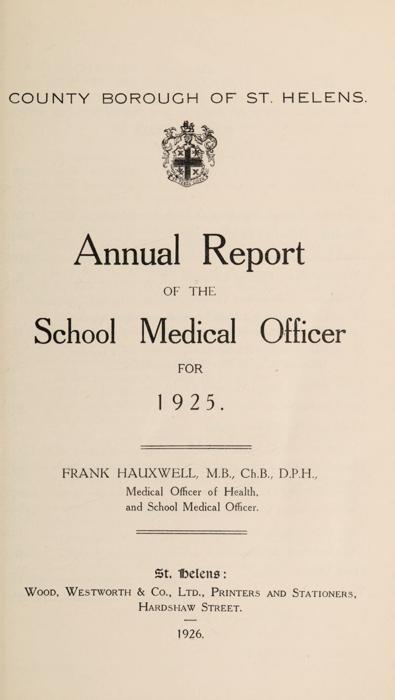 COUNTY BOROUGH OF ST. HELENS. Annual Report OF THE School Medical Officer FOR 19 2 5, FRANK HAUXWELL, M.B., Ch.B., D.P.H., Medical Officer of Health, and School Medical Officer. St, tbelens: Wood, Westworth & Co., Ltd., Printers and Stationers, Hardshaw Street. 1926.