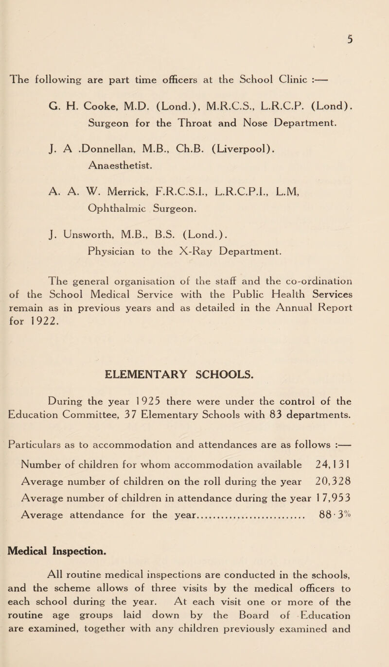 The following are part time officers at the School Clinic :— G. H. Cooke, M.D. (Lond.). M.R.C.S., L.R.C.P. (Lond). Surgeon for the Throat and Nose Department. J. A .Donnellan, M.B., Ch.B. (Liverpool). Anaesthetist. A. A. W. Merrick, F.R.C.S.I., L.R.C.P.I., L.M, Ophthalmic Surgeon. J. Unsworth, M.B., B.S. (Lond.). Physician to the X-Ray Department. The general organisation of the staff and the co-ordination of the School Medical Service with the Public Health Services remain as in previous years and as detailed in the Annual Report for 1922. ELEMENTARY SCHOOLS. During the year 1925 there were under the control of the Education Committee, 37 Elementary Schools with 83 departments. Particulars as to accommodation and attendances are as follows :— Number of children for whom accommodation available 24,1 3 1 Average number of children on the roll during the year 20,328 Average number of children in attendance during the year 1 7,953 Average attendance for the year. 88 3% Medical Inspection. All routine medical inspections are conducted in the schools, and the scheme allows of three visits by the medical officers to each school during the year. At each visit one or more of the routine age groups laid down by the Board of Education are examined, together with any children previously examined and