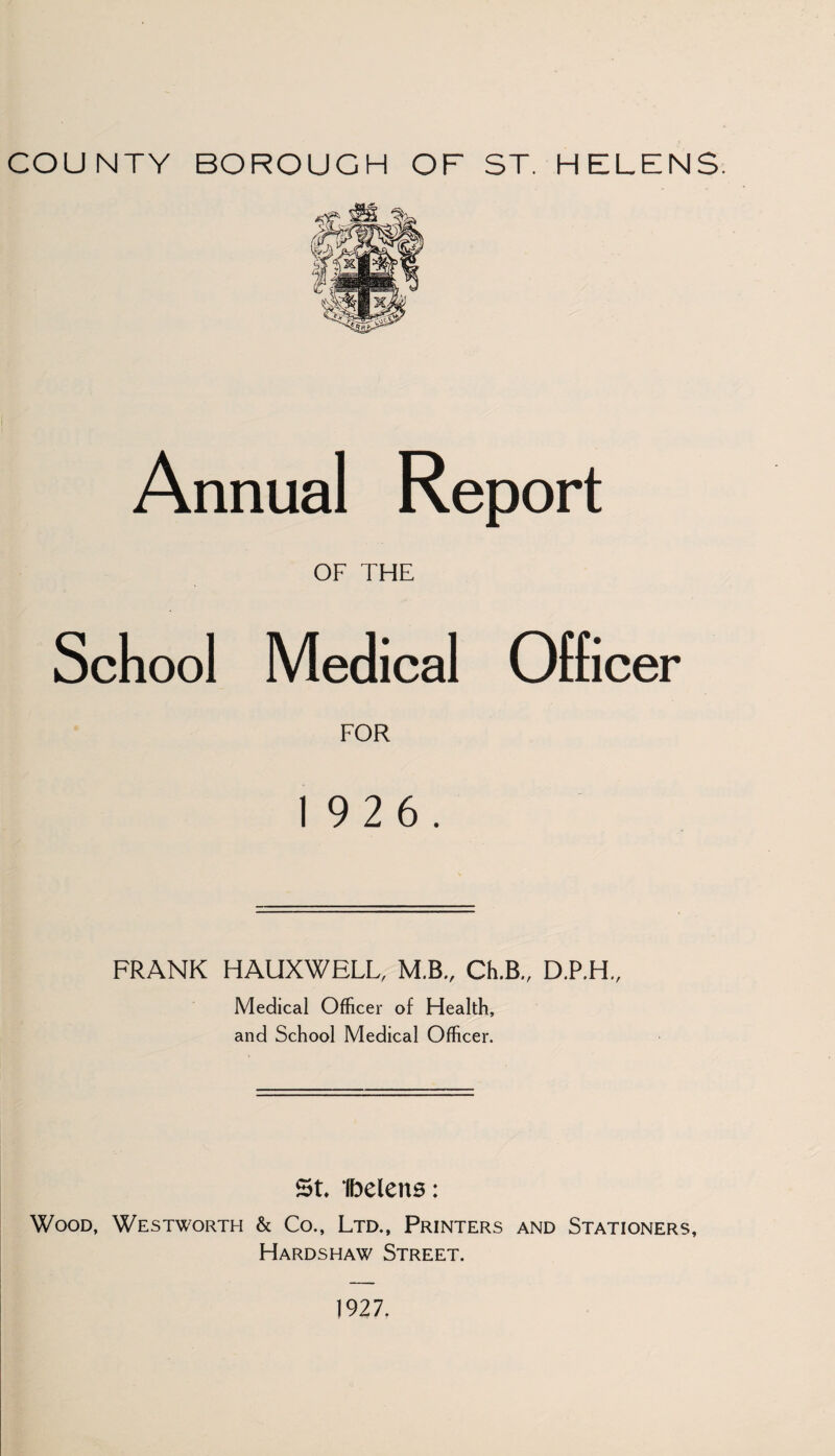 COUNTY BOROUGH OF ST. HELENS. Annual Report OF THE School Medical Officer FOR 19 2 6. FRANK HAUXWELL, M.B., Ch.B., D.P.H., Medical Officer of Health, and School Medical Officer. St Ibelens: Wood, Westworth & Co., Ltd., Printers and Stationers, Hardshaw Street. 1927.