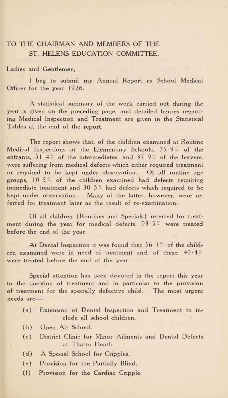 TO THE CHAIRMAN AND MEMBERS OF THE ST. HELENS EDUCATION COMMITTEE. Ladies and Gentlemen, I beg to submit my Annual Report as School Medical Officer for the year 1926. A statistical summary of the work carried out during the year is given on the preceding page, and detailed figures regard¬ ing Medical Inspection and Treatment are given in the Statistical Tables at the end of the report. The report shows that, of the children examined at Routine Medical Inspections at the Elementary Schools, 35 9% of the entrants, 51 4% of the intermediates, and 37 9% of the leavers, were suffering from medical defects which either required treatment or required to be kept under observation. Of all routine age groups, 10 5% of the children examined had defects requiring immediate treatment and 30 -5% had defects which required to be kept under observation. Many of the latter, however, were re¬ ferred for treatment later as the result of re-examination. Of all children (Routines and Specials) referred for treat¬ ment during the year for medical defects, 93 5% were treated before the end of the year. At Dental Inspection it was found that 5 6 - 1 % of the child¬ ren examined were in need of treatment and, of these, 40-4% were treated before the end of the year. Special attention has been devoted in the report this year to the question of treatment and in particular to the provision of treatment for the specially defective child. The most urgent needs are— (a) Extension of Dental Inspection and Treatment to in¬ clude all school children. (b) Open Air School. (c) District Clinic for Minor Ailments and Dental Defects at Thatto Heath. (d) A Special School for Cripples. (e) Provision for the Partially Blind. (f) Provision for the Cardiac Cripple.