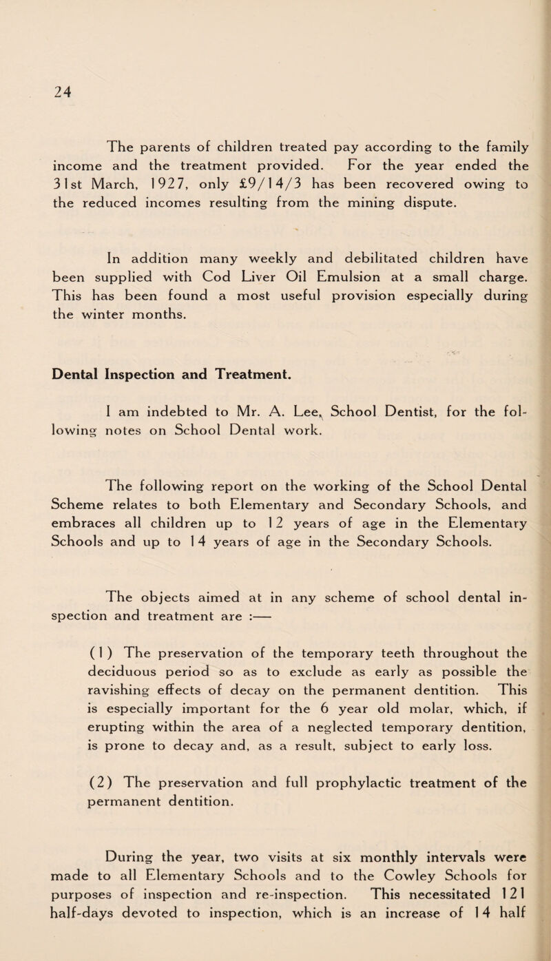 The parents of children treated pay according to the family income and the treatment provided. For the year ended the 31st March, 192 7, only £9/14/3 has been recovered owing to the reduced incomes resulting from the mining dispute. In addition many weekly and debilitated children have been supplied with Cod Liver Oil Emulsion at a small charge. This has been found a most useful provision especially during the winter months. Dental Inspection and Treatment. I am indebted to Mr. A. Lee^ School Dentist, for the fol¬ lowing notes on School Dental work. The following report on the working of the School Dental Scheme relates to both Elementary and Secondary Schools, and embraces all children up to 12 years of age in the Elementary Schools and up to 1 4 years of age in the Secondary Schools. The objects aimed at in any scheme of school dental in¬ spection and treatment are :— ( 1 ) The preservation of the temporary teeth throughout the deciduous period so as to exclude as early as possible the ravishing effects of decay on the permanent dentition. This is especially important for the 6 year o Id molar, which, if erupting within the area of a neglected temporary dentition, is prone to decay and, as a result, subject to early loss. (2) The preservation and full prophylactic treatment of the permanent dentition. During the year, two visits at six monthly intervals were made to all Elementary Schools and to the Cowley Schools for purposes of inspection and re-inspection. This necessitated 1 21 half-days devoted to inspection, which is an increase of 14 half