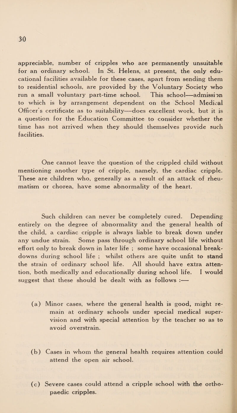 appreciable, number of cripples who are permanently unsuitable for an ordinary school. In St. Helens, at present, the only edu¬ cational facilities available for these cases, apart from sending them to residential schools, are provided by the Voluntary Society who run a small voluntary part-time school. This school—admission to which is by arrangement dependent on the School Medical Officer s certificate as to suitability—-does excellent work, but it is a question for the Education Committee to consider whether the time has not arrived when they should themselves provide such facilities. One cannot leave the question of the crippled child without mentioning another type of cripple, namely, the cardiac cripple. These are children who, generally as a result of an attack of rheu¬ matism or chorea, have some abnormality of the heart. Such children can never be completely cured. Depending entirely on the degree of abnormality and the general health of the child, a cardiac cripple is always liable to break down under any undue strain. Some pass through ordinary school life without effort only to break down in later life ; some have occasional break¬ downs during school life ; whilst others are quite unfit to stand the strain of ordinary school life. All should have extra atten¬ tion, both medically and educationally during school life. I would suggest that these should be dealt with as follows :— (a) Minor cases, where the general health is good, might re¬ main at ordinary schools under special medical super¬ vision and with special attention by the teacher so as to avoid overstrain. (b) Cases in whom the general health requires attention could attend the open air school. (c) Severe cases could attend a cripple school with the ortho¬ paedic cripples.