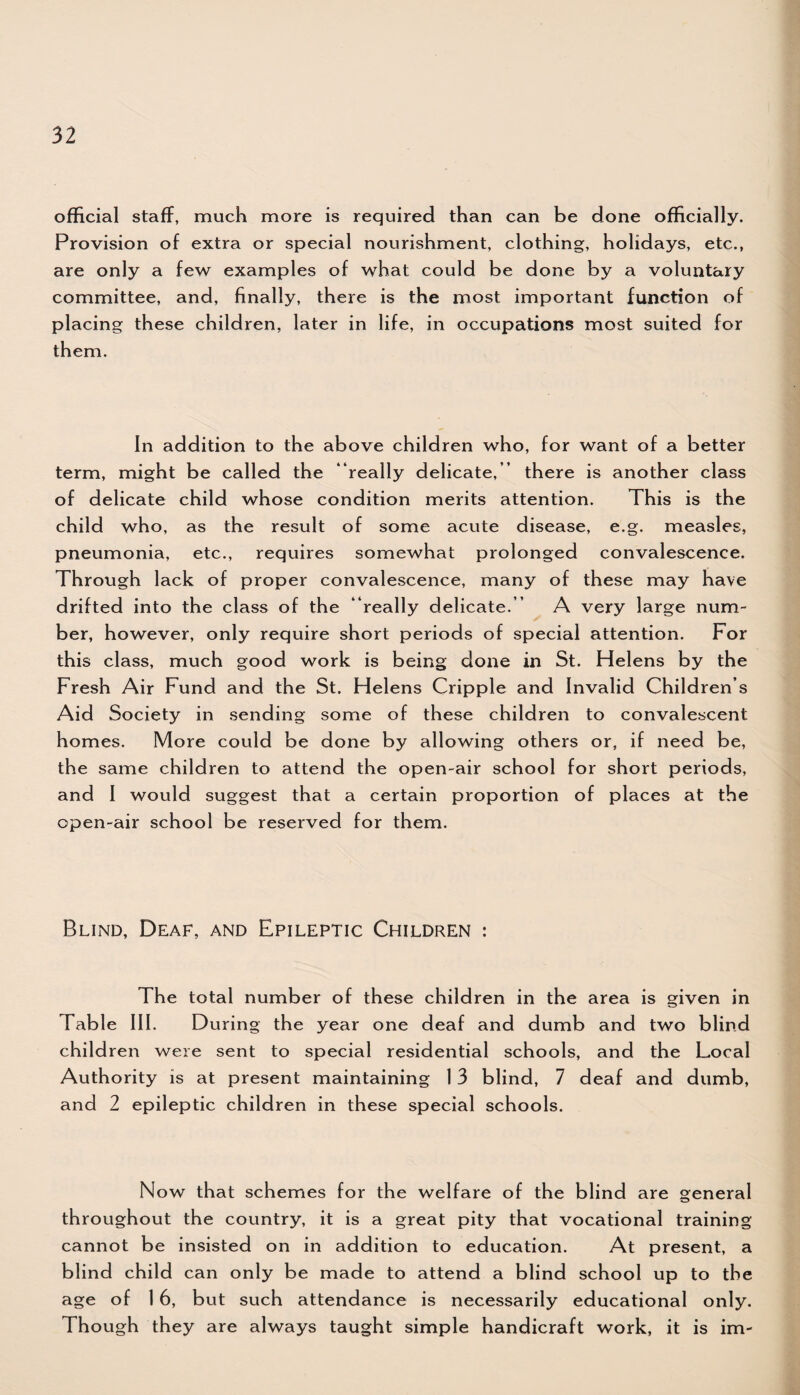 official staff, much more is required than can be done officially. Provision of extra or special nourishment, clothing, holidays, etc., are only a few examples of what could be done by a voluntary committee, and, finally, there is the most important function of placing these children, later in life, in occupations most suited for them. In addition to the above children who, for want of a better term, might be called the “really delicate,” there is another class of delicate child whose condition merits attention. This is the child who, as the result of some acute disease, e.g. measles, pneumonia, etc., requires somewhat prolonged convalescence. Through lack of proper convalescence, many of these may have drifted into the class of the “really delicate.” A very large num¬ ber, however, only require short periods of special attention. For this class, much good work is being done in St. Helens by the Fresh Air Fund and the St. Helens Cripple and Invalid Children s Aid Society in sending some of these children to convalescent homes. More could be done by allowing others or, if need be, the same children to attend the open-air school for short periods, and I would suggest that a certain proportion of places at the open-air school be reserved for them. Blind, Deaf, and Epileptic Children : The total number of these children in the area is given in Table III. During the year one deaf and dumb and two blind children were sent to special residential schools, and the Local Authority is at present maintaining 1 3 blind, 7 deaf and dumb, and 2 epileptic children in these special schools. Now that schemes for the welfare of the blind are general throughout the country, it is a great pity that vocational training cannot be insisted on in addition to education. At present, a blind child can only be made to attend a blind school up to the age of 16, but such attendance is necessarily educational only. Though they are always taught simple handicraft work, it is im-