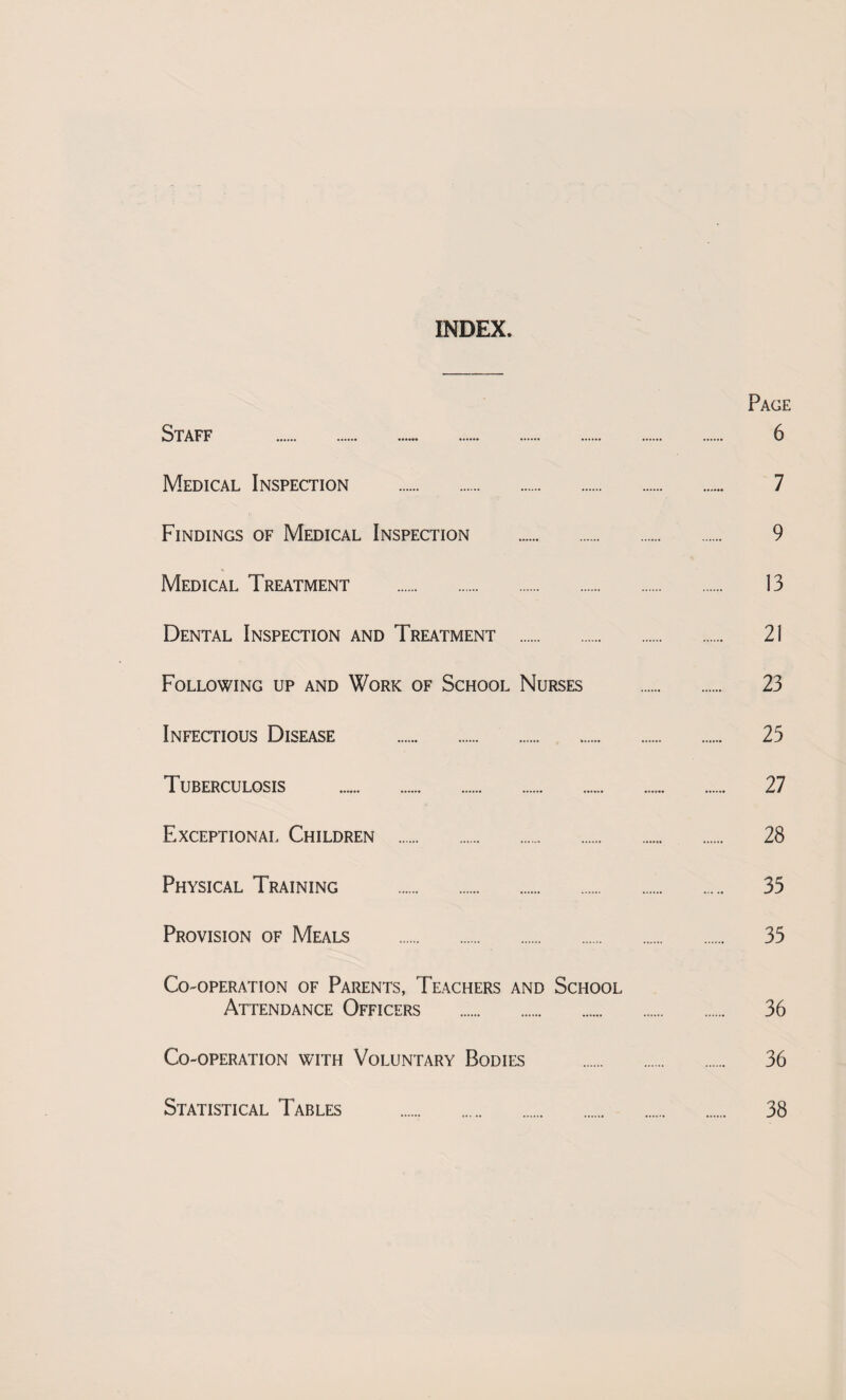 INDEX. Page Staff . 6 Medical Inspection . 7 Findings of Medical Inspection . 9 Medical Treatment . 13 Dental Inspection and Treatment . 21 Following up and Work of School Nurses . 23 Infectious Disease . 25 Tuberculosis .. 27 Exceptional Children . 28 Physical Training . 35 Provision of Meals . 35 Co-operation of Parents, Teachers and School Attendance Officers . 36 Co-operation with Voluntary Bodies . 36 Statistical Tables . 38