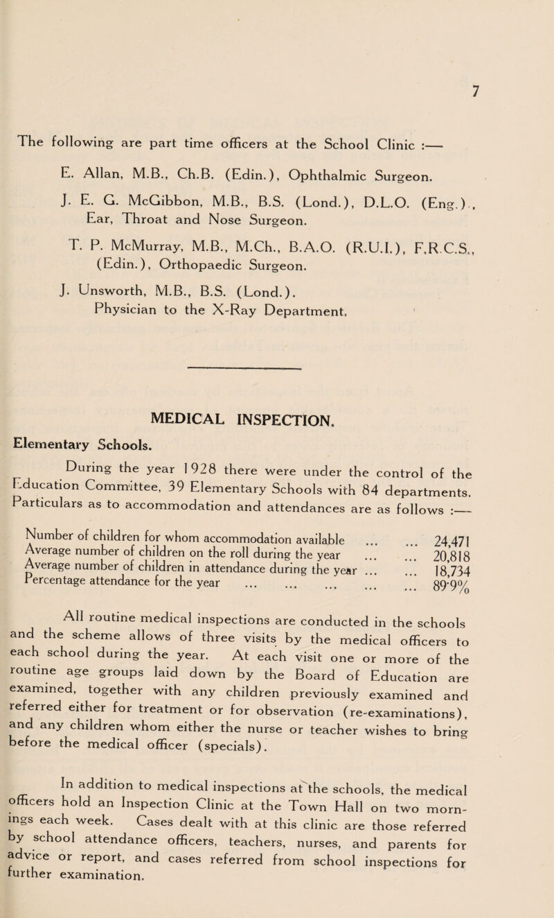 The following are part time officers at the School Clinic :— E. Allan, M.B., Ch.B. (Edin.), Ophthalmic Surgeon. J. E. G. McGibbon, M.B., B.S. (Lond.), D.L.O. (EngO , Ear, Throat and Nose Surgeon. T. P. McMurray, M.B., M.Ch., B.A.O. (R.U.I.), F.R.C.S,, (Edin.), Orthopaedic Surgeon. J. Unsworth, M.B., B.S. (Lond.). Physician to the X-Ray Department, ' MEDICAL INSPECTION. Elementary Schools. During the year 1928 there were under the control of the Education Committee, 39 Elementary Schools with 84 departments. Particulars as to accommodation and attendances are as follows :_ Number of children for whom accommodation available ... ... 24 471 Average number of children on the roll during the year . .** 20,818 Average number of children in attendance during the year. 18,734 Percentage attendance for the year ... ... ... ... 89‘9% All routine medical inspections are conducted in the schools and the scheme allows of three visits by the medical officers to each school during the year. At each visit one or more of the routine age groups laid down by the Board of Education are examined, together with any children previously examined and referred either for treatment or for observation (re-examinations), and any children whom either the nurse or teacher wishes to bring before the medical officer (specials). In addition to medical inspections at'the schools, the medical officers hold an Inspection Clinic at the Town Hall on two morn¬ ings each week. Cases dealt with at this clinic are those referred by school attendance officers, teachers, nurses, and parents for advice or report, and cases referred from school inspections for further examination.