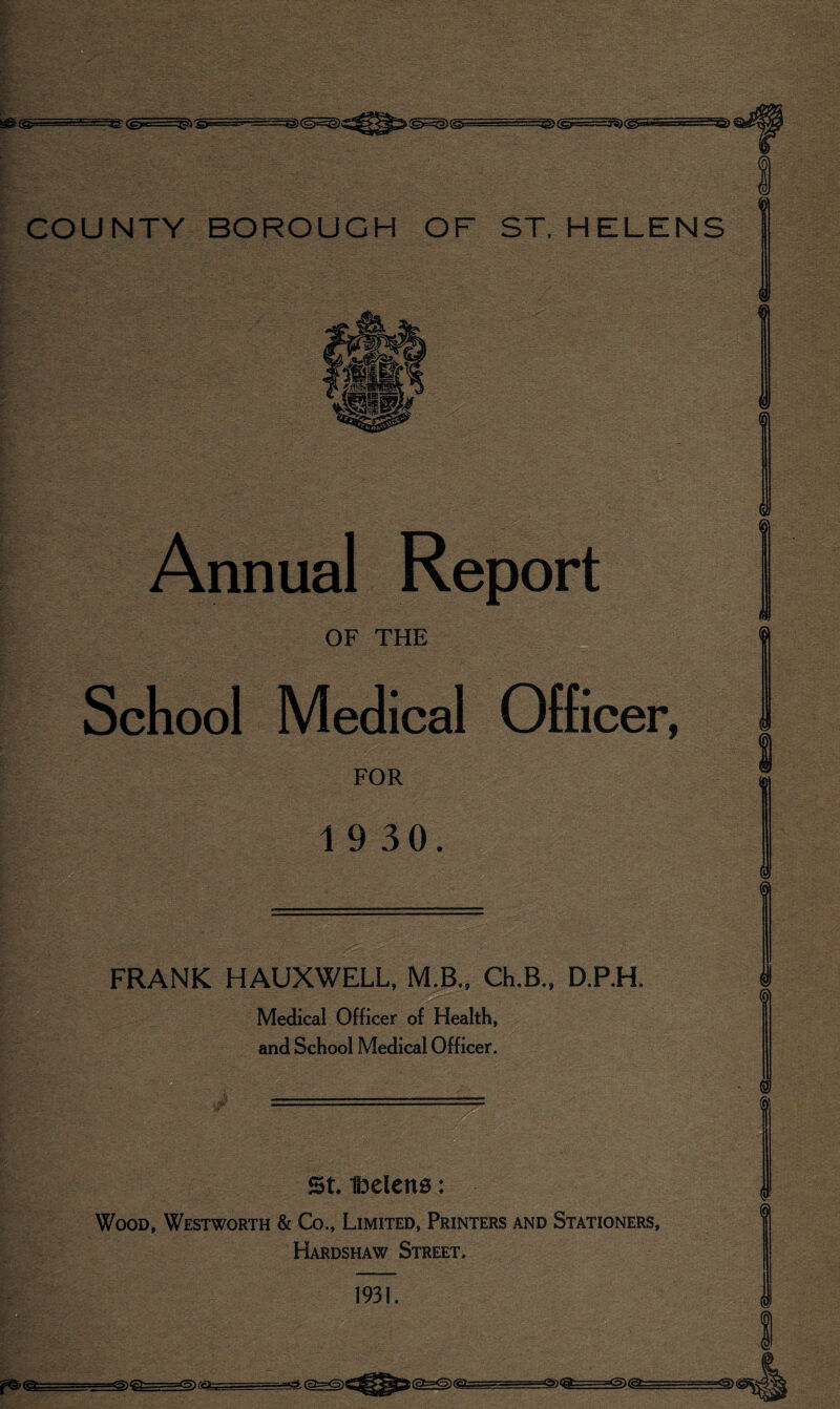 4 Annual, Jxeport OF THE School M^pal Officer, FOR 1 9 30. FRANK HAUXWELL, M.B.. Ch.B., D.P.H. ' Medical Officer of Health, and School Medical Officer. StlDelcns: Wood, Westworth & Co., Limited, Printers and Stationers, Hardshaw Street. 1931. =a<5)@= -fa<gi=======a==a«ig^fe==^t«^ - ... ^-gfc=: ■ i-<^(g: