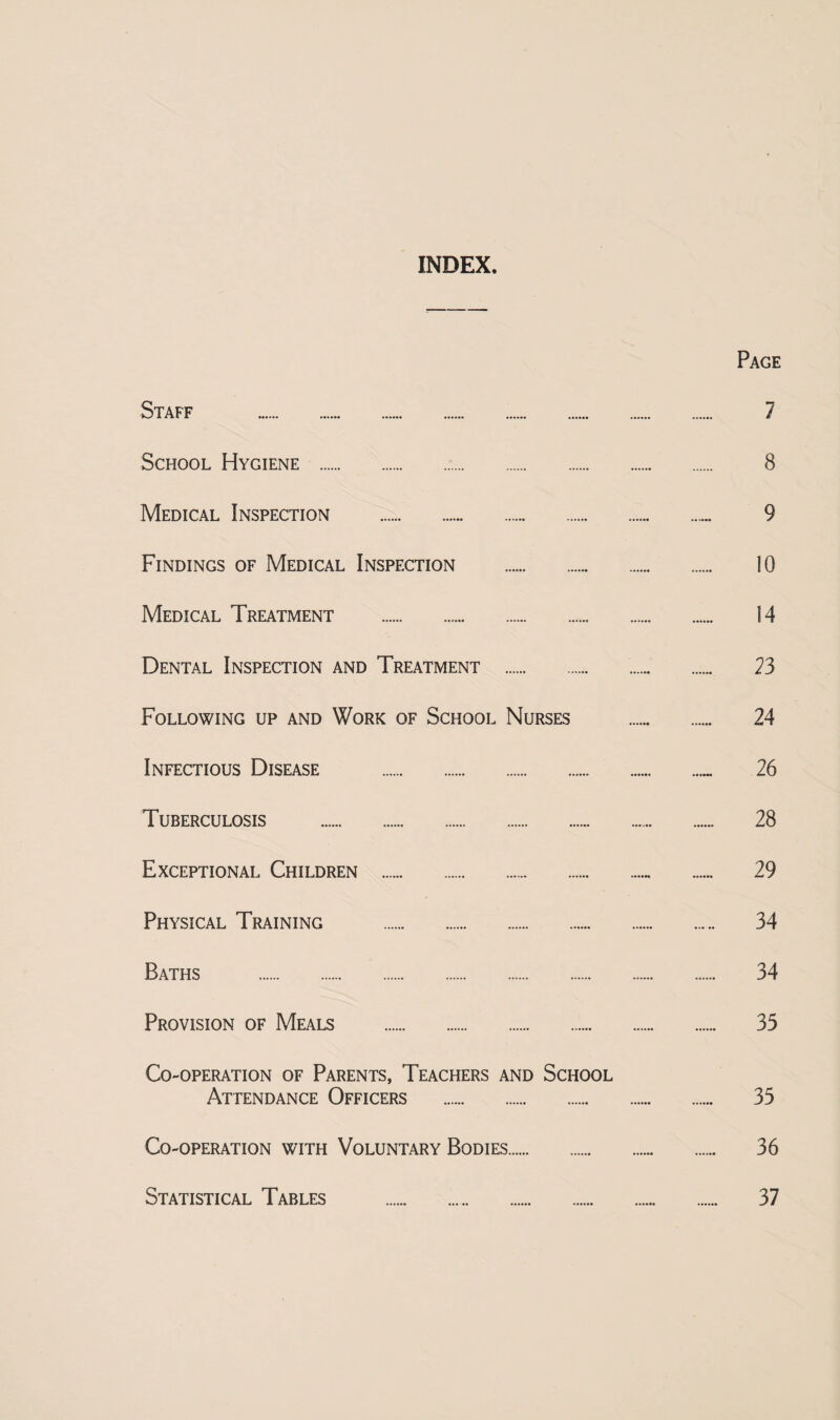 INDEX. Page Staff . 7 School Hygiene . 8 Medical Inspection . 9 Findings of Medical Inspection . 10 Medical Treatment . 14 Dental Inspection and Treatment . 23 Following up and Work of School Nurses . 24 Infectious Disease . 26 Tuberculosis . 28 Exceptional Children . 29 Physical Training . 34 Baths . 34 Provision of Meals . 35 Co-operation of Parents, Teachers and School Attendance Officers . 35 Co-operation with Voluntary Bodies. 36 Statistical Tables . 37