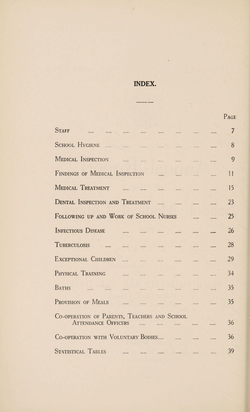 INDEX Page Staff . 7 School Hygiene . 8 Medical Inspection . 9 Findings of Medical Inspection . 11 Medical Treatment . 15 Dental Inspection and Treatment . 23 Following up and Work of School Nurses . 25 Infectious Disease . 26 Tuberculosis . 28 Exceptional. Children . 29 Physical Training . 34 Baths . 35 Provision of Meals . 35 Co-operation of Parents, Teachers and School Attendance Officers . 36 Co-operation with Voluntary Bodies. 36 Statistical Tables 39