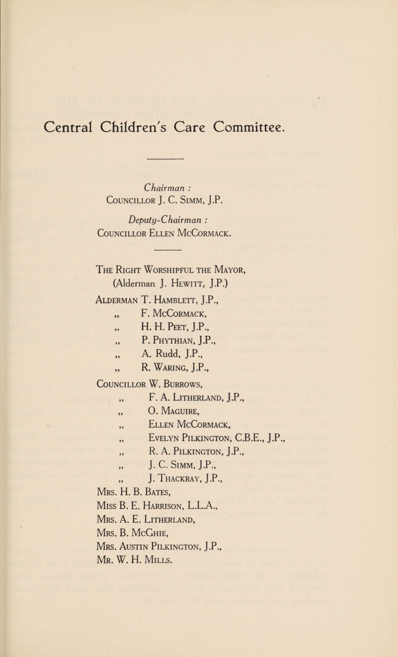 Central Children's Care Committee, Chairman : Councillor J. C. Simm, J.P. Deputy-Chairman : Councillor Ellen McCormack. The Right Worshipful the Mayor, (Alderman J. Hewitt, J.P.) Alderman T. Hamblett, J.P., „ F. McCormack, „ H. H. Peet, J.P., „ P. Phythian, J.P., „ A. Rudd, J.P., „ R. Waring, J.P., Councillor W. Burrows, „ F. A. Litherland, J.P., s „ 0. Maguire, „ Ellen McCormack, „ Evelyn Pilkington, C.B.E., J.P., „ R. A. Pilkington, J.P., „ J. C. Simm, J.P., „ J. Thackray, J.P., Mrs. H. B. Bates, Miss B. E. Harrison, L.L.A., Mrs. a. E. Litherland, Mrs. B. McGhie, Mrs. Austin Pilkington, J.P., Mr. W. H. Mills.