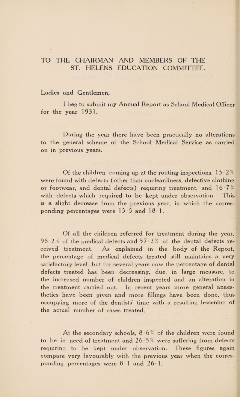 TO THE CHAIRMAN AND MEMBERS OF THE ST. HELENS EDUCATION COMMITTEE. Ladies and Gentlemen, I beg to submit my Annual Report as School Medical Officer for the year 1931. During the year there have been practically no alterations to the general scheme of the School Medical Service as carried on in previous years. Of the children coming up at the routing inspections, 15-2% were found with defects (other than uncleanliness, defective clothing or footwear, and dental defects) requiring treatment, and 16 7% with defects which required to be kept under observation. This is a slight decrease from the previous year, in which the corres¬ ponding percentages were 15-5 and 181. Of all the children referred for treatment during the year, 96-2% of the medical defects and 5 7-2% of the dental defects re¬ ceived treatment. As explained in the body of the Report, the percentage of medical defects treated still maintains a very satisfactory level; but for several years now the percentage of dental defects treated has been decreasing, due, in large measure, to the increased number of children inspected and an alteration in the treatment carried out. In recent years more general anaes¬ thetics have been given and more fillings have been done, thus occupying more of the dentists’ time with a resulting lessening of the actual number of cases treated. At the secondary schools, 8 6% of the children were found to be in need of treatment and 26 -5% were suffering from defects requiring to be kept under observation. These figures again compare very favourably with the previous year when the corres¬ ponding percentages were 81 and 26*1.