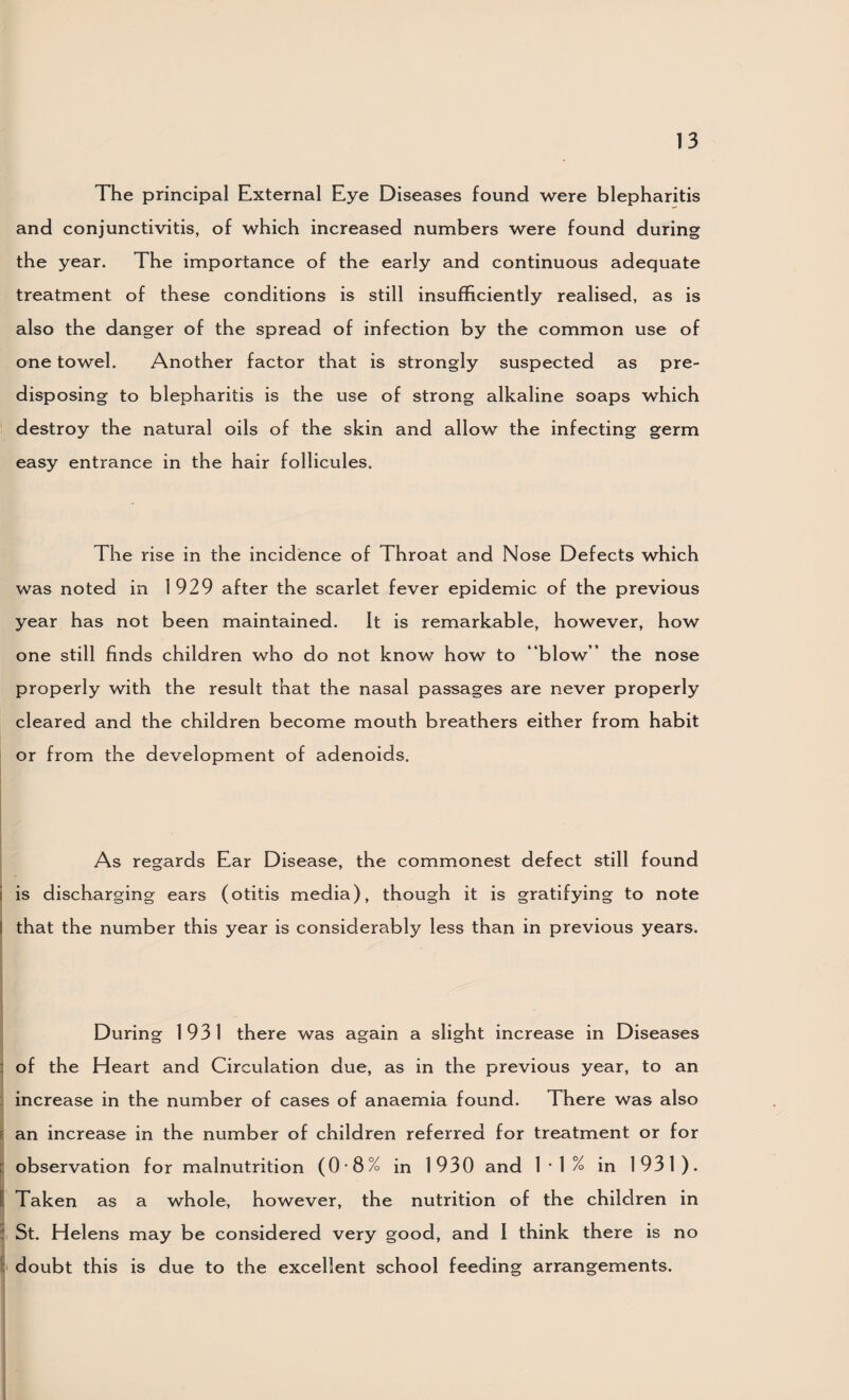 The principal External Eye Diseases found were blepharitis and conjunctivitis, of which increased numbers were found during the year. The importance of the early and continuous adequate treatment of these conditions is still insufficiently realised, as is also the danger of the spread of infection by the common use of one towel. Another factor that is strongly suspected as pre¬ disposing to blepharitis is the use of strong alkaline soaps which destroy the natural oils of the skin and allow the infecting germ easy entrance in the hair follicules. The rise in the incidence of Throat and Nose Defects which was noted in 1929 after the scarlet fever epidemic of the previous year has not been maintained. It is remarkable, however, how one still finds children who do not know how to “blow’’ the nose properly with the result that the nasal passages are never properly cleared and the children become mouth breathers either from habit or from the development of adenoids. As regards Ear Disease, the commonest defect still found i is discharging ears (otitis media), though it is gratifying to note I that the number this year is considerably less than in previous years. During 1931 there was again a slight increase in Diseases : of the Heart and Circulation due, as in the previous year, to an increase in the number of cases of anaemia found. There was also E an increase in the number of children referred for treatment or for r observation for malnutrition (0*8% in 1930 and !•!% in 1931). I Taken as a whole, however, the nutrition of the children in ' St. Helens may be considered very good, and 1 think there is no 1: doubt this is due to the excellent school feeding arrangements.