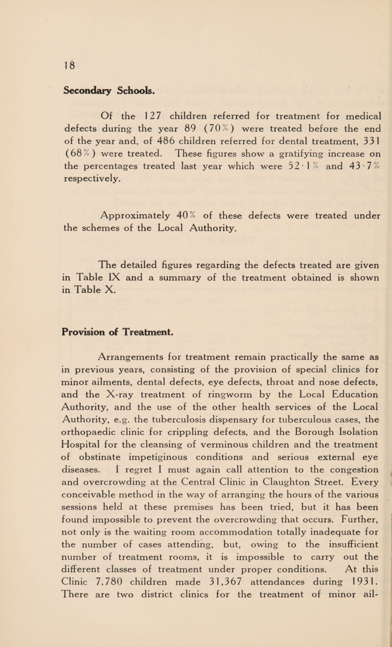 Secondary Schools. Of the 12 7 children referred for treatment for medical defects during the year 89 (70%) were treated before the end of the year and, of 486 children referred for dental treatment, 331 (68%) were treated. These figures show a gratifying increase on the percentages treated last year which were 52 -1% and 43 -7% respectively. Approximately 40% of these defects were treated under the schemes of the Local Authority. The detailed figures regarding the defects treated are given in Table IX and a summary of the treatment obtained is shown in Table X. Provision of Treatment. Arrangements for treatment remain practically the same as in previous years, consisting of the provision of special clinics for minor ailments, dental defects, eye defects, throat and nose defects, and the X-ray treatment of ringworm by the Local Education Authority, and the use of the other health services of the Local Authority, e.g. the tuberculosis dispensary for tuberculous cases, the orthopaedic clinic for crippling defects, and the Borough Isolation Hospital for the cleansing of verminous children and the treatment of obstinate impetiginous conditions and serious external eye diseases. I regret I must again call attention to the congestion ^ and overcrowding at the Central Clinic in Claughton Street. Every i conceivable method in the way of arranging the hours of the various sessions held at these premises has been tried, but it has been found impossible to prevent the overcrowding that occurs. Further, not only is the waiting room accommodation totally inadequate for the number of cases attending, but, owing to the insufficient number of treatment rooms, it is impossible to carry out the different classes of treatment under proper conditions. At this Clinic 7,780 children made 31,367 attendances during 1931. There are two district clinics for the treatment of minor ail-