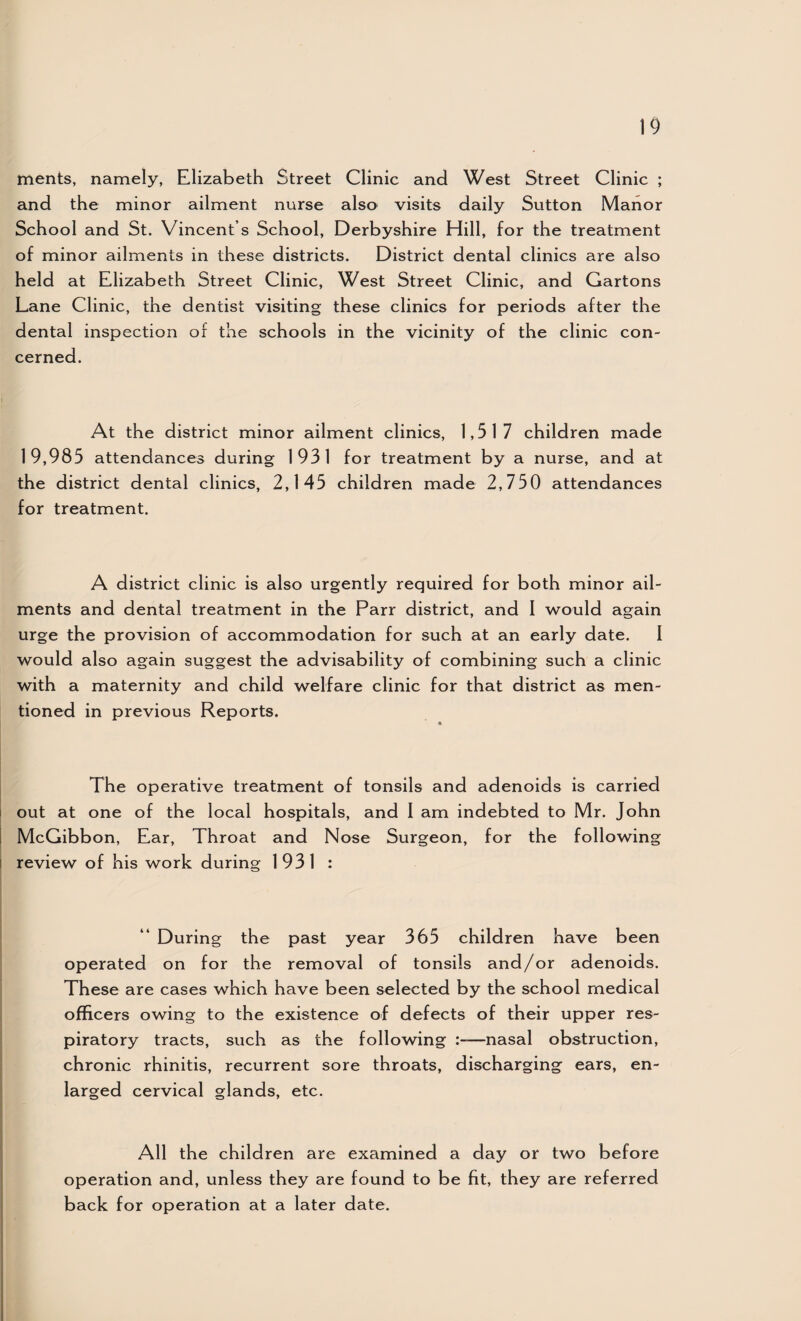 ments, namely, Elizabeth Street Clinic and West Street Clinic ; and the minor ailment nurse also visits daily Sutton Manor School and St. Vincent’s School, Derbyshire Hill, for the treatment of minor ailments in these districts. District dental clinics are also held at Elizabeth Street Clinic, West Street Clinic, and Cartons Lane Clinic, the dentist visiting these clinics for periods after the dental inspection of the schools in the vicinity of the clinic con¬ cerned. At the district minor ailment clinics, 1,517 children made 19,985 attendances during 1931 for treatment by a nurse, and at the district dental clinics, 2,145 children made 2,750 attendances for treatment. A district clinic is also urgently required for both minor ail¬ ments and dental treatment in the Parr district, and I would again urge the provision of accommodation for such at an early date. I would also again suggest the advisability of combining such a clinic with a maternity and child welfare clinic for that district as men¬ tioned in previous Reports. The operative treatment of tonsils and adenoids is carried I out at one of the local hospitals, and I am indebted to Mr. John i McGibbon, Ear, Throat and Nose Surgeon, for the following I review of his work during 1931 : “ During the past year 365 children have been operated on for the removal of tonsils and/or adenoids. These are cases which have been selected by the school medical officers owing to the existence of defects of their upper res¬ piratory tracts, such as the following —nasal obstruction, chronic rhinitis, recurrent sore throats, discharging ears, en¬ larged cervical glands, etc. All the children are examined a day or two before operation and, unless they are found to be fit, they are referred back for operation at a later date.