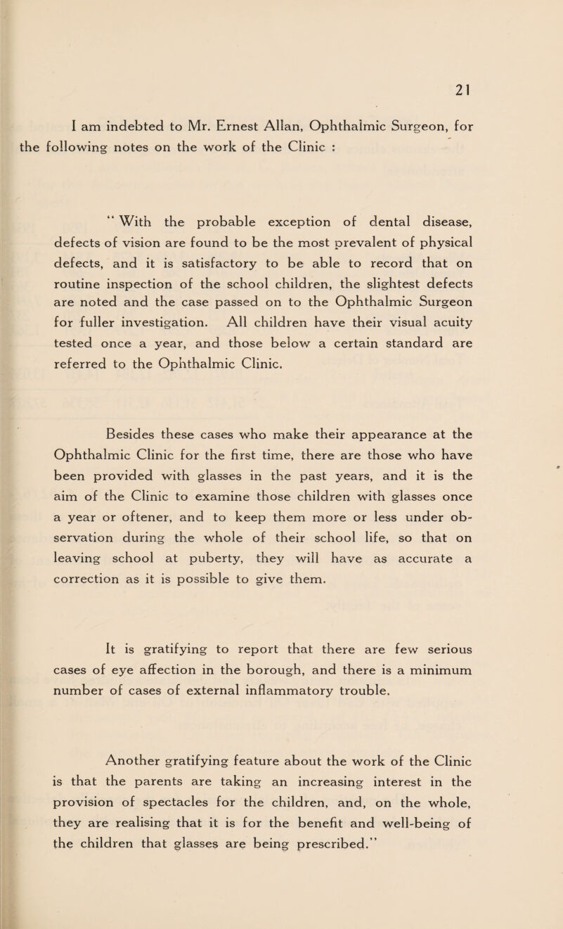 I am indebted to Mr. Ernest Allan, Ophthalmic Surgeon, for the following notes on the work of the Clinic : “ With the probable exception of dental disease, defects of vision are found to be the most prevalent of physical defects, and it is satisfactory to be able to record that on routine inspection of the school children, the slightest defects are noted and the case passed on to the Ophthalmic Surgeon for fuller investigation. All children have their visual acuity tested once a year, and those below a certain standard are referred to the Ophthalmic Clinic. Besides these cases who make their appearance at the Ophthalmic Clinic for the first time, there are those who have been provided with glasses in the past years, and it is the aim of the Clinic to examine those children with glasses once a year or oftener, and to keep them more or less under ob¬ servation during the whole of their school life, so that on leaving school at puberty, they will have as accurate a correction as it is possible to give them. It is gratifying to report that there are few serious cases of eye affection in the borough, and there is a minimum number of cases of external inflammatory trouble. Another gratifying feature about the work of the Clinic is that the parents are taking an increasing interest in the provision of spectacles for the children, and, on the whole, they are realising that it is for the benefit and well-being of the children that glasses are being prescribed.”