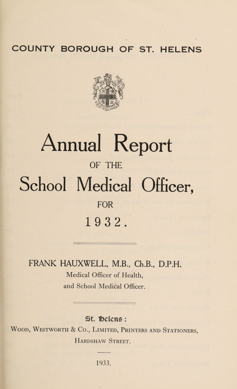 Annual Report OF THE School Medical Officer, FOR 1 9 3 2. FRANK HAUXWELL, M.B., Ch.B., D.P.H. Medical Officer of Health, and School Medical Officer. St Ibelens: Wood, Westworth & Co., Limited, Printers and Stationers, Hardshaw Street. 1933.