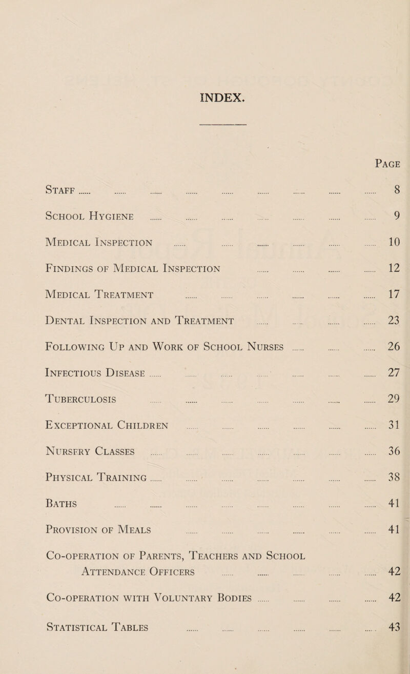 INDEX Page Staff. 8 School Hygiene . 9 Medical Inspection . 10 Findings of Medical Inspection . 12 Medical Treatment . 17 Dental Inspection and Treatment . 23 Following Up and Work of School Nurses . 26 Infectious Disease. 27 Tuberculosis . 29 Exceptional Children . 31 Nursery Classes . 36 Physical Training. 38 Baths . 41 Provision of Meals . 41 Co-operation of Parents, Teachers and School Attendance Officers . 42 Co-operation with Voluntary Bodies . 42 Statistical Tables 43