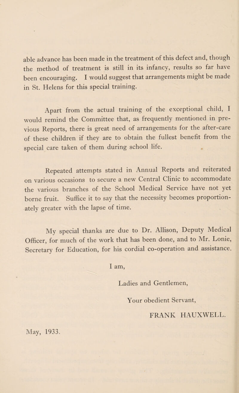 able advance has been made in the treatment of this defect and, though the method of treatment is still in its infancy, results so far have been encouraging. I would suggest that arrangements might be made in St. Helens for this special training. Apart from the actual training of the exceptional child, I would remind the Committee that, as frequently mentioned in pre¬ vious Reports, there is great need of arrangements for the after-care of these children if they are to obtain the fullest benefit from the special care taken of them during school life. Repeated attempts stated in Annual Reports and reiterated on various occasions to secure a new Central Clinic to accommodate the various branches of the School Medical Service have not yet borne fruit. Suffice it to say that the necessity becomes proportion¬ ately greater with the lapse of time. My special thanks are due to Dr. Allison, Deputy Medical Officer, for much of the work that has been done, and to Mr. Lonie, Secretary for Education, for his cordial co-operation and assistance. I am. Ladies and Gentlemen, Your obedient Servant, FRANK HAUXWELL. May, 1933.