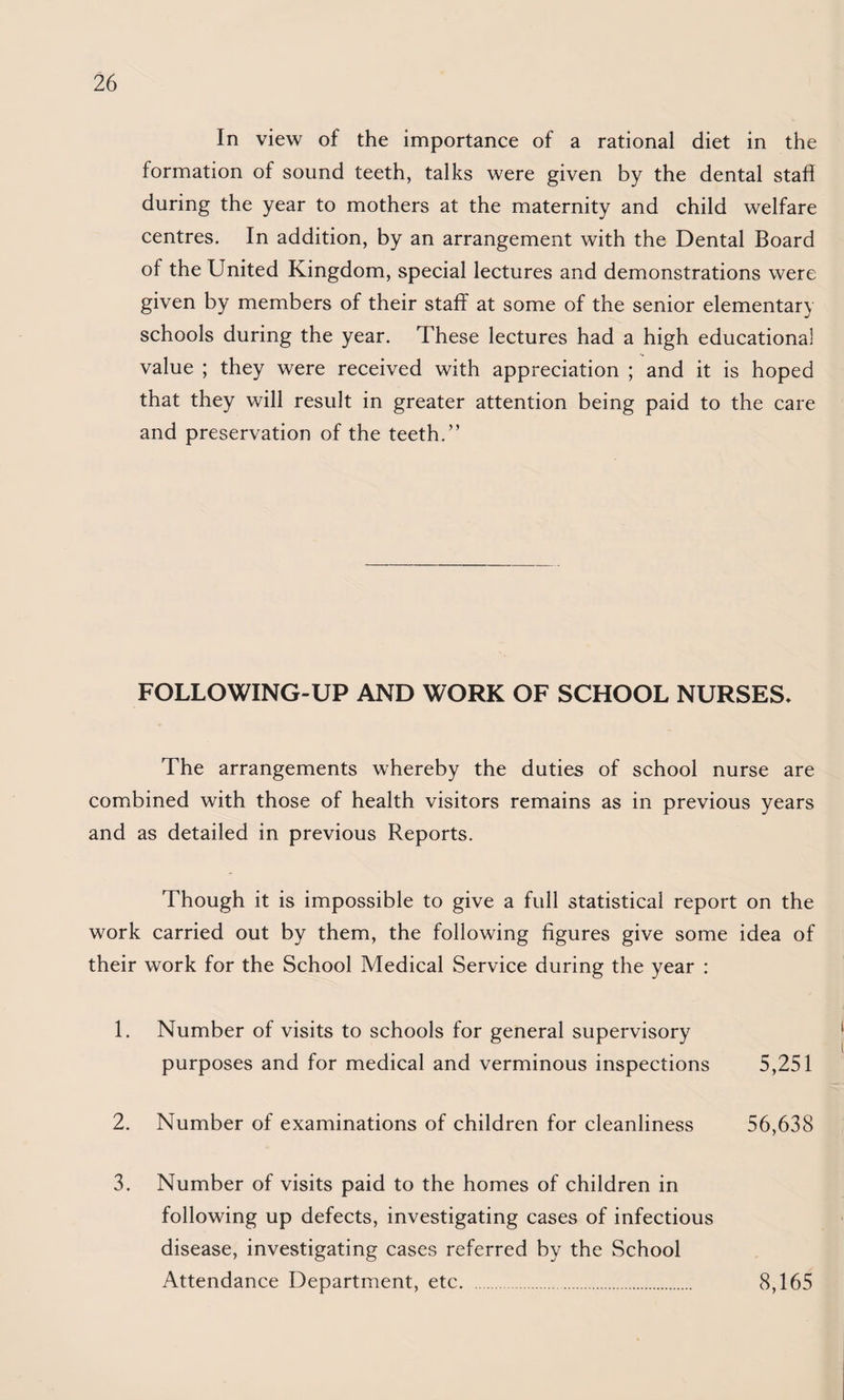 In view of the importance of a rational diet in the formation of sound teeth, talks were given by the dental staff during the year to mothers at the maternity and child welfare centres. In addition, by an arrangement with the Dental Board of the United Kingdom, special lectures and demonstrations were given by members of their staff at some of the senior elementary schools during the year. These lectures had a high educational value ; they were received with appreciation ; and it is hoped that they will result in greater attention being paid to the care and preservation of the teeth.” FOLLOWING-UP AND WORK OF SCHOOL NURSES. The arrangements whereby the duties of school nurse are combined with those of health visitors remains as in previous years and as detailed in previous Reports. Though it is impossible to give a full statistical report on the work carried out by them, the following figures give some idea of their work for the School Medical Service during the year : 1. Number of visits to schools for general supervisory purposes and for medical and verminous inspections 5,251 2. Number of examinations of children for cleanliness 56,638 3. Number of visits paid to the homes of children in following up defects, investigating cases of infectious disease, investigating cases referred by the School Attendance Department, etc. 8,165