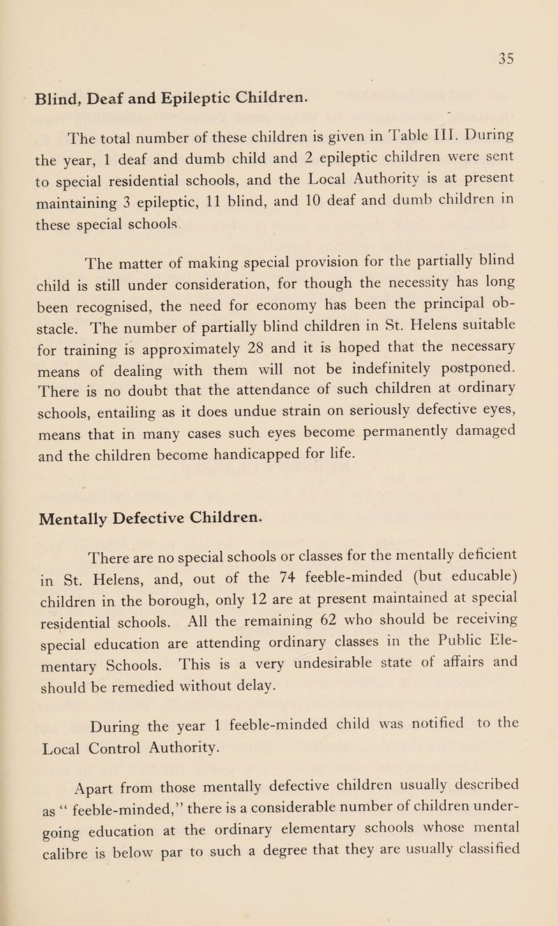 Blind, Deaf and Epileptic Children* The total number of these children is given in Table III. During the year, 1 deaf and dumb child and 2 epileptic children were sent to special residential schools, and the Local Authority is at present maintaining 3 epileptic, 11 blind, and 10 deaf and dumb children in these special schools The matter of making special provision for the partially blind child is still under consideration, for though the necessity has long been recognised, the need for economy has been the principal ob¬ stacle. The number of partially blind children in St. Helens suitable for training is approximately 28 and it is hoped that the necessary means of dealing with them will not be indefinitely postponed. There is no doubt that the attendance of such children at ordinary schools, entailing as it does undue strain on seriously defective eyes, means that in many cases such eyes become permanently damaged and the children become handicapped for life. Mentally Defective Children* There are no special schools or classes for the mentally deficient in St. Helens, and, out of the 74 feeble-minded (but educable) children in the borough, only 12 are at present maintained at special residential schools. All the remaining 62 who should be receiving I special education are attending ordinary classes in the Public Ele¬ mentary Schools. This is a very undesirable state of affairs and should be remedied without delay. During the year 1 feeble-minded child was notified to the Local Control Authority. Apart from those mentally defective children usually described as “ feeble-minded,” there is a considerable number of children under¬ going education at the ordinary elementary schools whose mental calibre is below par to such a degree that they are usually classified